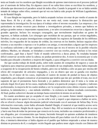 tenía un listado con los nombres que Haight recordaba de quienes intervinieron en el proceso judicial
por el asesinato de Selina Day. En algunos casos él no sabía bien cómo se escribían los nombres, y
afirmaba que desconocía el paradero actual de todos ellos. Cuando le pregunté si no se había sentido
tentado de indagar sobre ellos, contestó que tal vez eso habría sido propio de William Lagenheimer,
no de Randall Haight.
El caso Haight me inquietaba, pero lo habría aceptado incluso sin estar de por medio el asunto de
Anna Kore. Al fin y al cabo, el dinero no me venía mal, como tampoco la distracción que
representaba la investigación. En esa época el trabajo sobre el terreno escaseaba. Las empresas y los
particulares no tenían recursos para destinar a investigadores privados, a menos que hubiera en
peligro grandes sumas o importantes reputaciones, y en tales circunstancias recurrían a alguna de las
grandes agencias. Incluso los encargos conyugales, que normalmente implicaban un goteo de
ingresos, se habían acabado. Los cónyuges que recelaban de sus parejas, que se creían engañados,
llevaban a cabo sus propias investigaciones comprobando los registros de llamadas de los teléfonos
móviles, los resguardos de las tarjetas de crédito, las reservas en los hoteles. Incluso seguían ellos
mismos a sus maridos o esposas o se lo pedían a un amigo, si encontraban a alguno que les inspirara
la confianza suficiente y del que supieran con certeza que no era el tercero en la posible relación
adúltera. Muchos, no obstante, se limitaban a convivir con sus recelos, porque incluso si los veían
confirmados, ¿qué iban a hacer? Todo el mundo sobrevivía a duras penas. Ya resultaba bastante
difícil conservar un techo sobre la cabeza; no podían permitirse dos. A veces la economía por sí sola
bastaba para disuadir a hombres y mujeres del engaño, o para obligarlos a convivir con sus dudas.
Así que sacaba trabajo de donde podía, sobre todo asuntos de compañías de seguros y casos de
vigilancia para empresas preocupadas por las actividades de sus empleados. Incluso había empezado
a ocuparme de la recuperación de bienes robados, pero eso se hallaba a sólo un paso por encima del
oficio del recuperador de artículos impagados, y era un dinero que uno se ganaba con muchos
sudores. En el mejor de los casos, implicaba el rastreo de montes de piedad en busca de objetos
empeñados, para después comunicar al prestamista que tendría que dar por perdido el trato, eso en el
supuesto de que el prestamista fuera honrado y yo pudiera demostrar que él tenía a la venta un
artículo ilegal. En el peor de los casos, implicaba llamar a la puerta de yonquis y colgados y ladrones
profesionales, la mayoría de los cuales tendían a ver la cooperación como último recurso cuando las
mentiras, la intimidación y —ese método infalible— la violencia no habían resultado convincentes.
Al final, podías sobrevivir durante un tiempo hasta convertirte tú mismo en un tirado.
En cuanto acordamos que yo aceptaba el caso Haight, y en cuanto Aimee intentó regatearme la
tarifa como quien no quiere la cosa, y yo me eché a reír y esperé a que empezara a hablar en serio,
ella se ofreció a buscar algún documento judicial relacionado con el asesinato de Selina Day. Si era
información reservada, como había afirmado Randall Haight, el material al que tendría acceso sería
limitado. Entretanto, Haight iba de regreso a Pastor's Bay. Allí se instalaría en el despacho de su casa
y haría una lista de todas las personas que conocía en la zona, incluidos sus contactos profesionales y
sus allegados, por circunstanciales que fuesen, haciendo hincapié en quienes acababan de instalarse
en la zona y los nuevos clientes. Yo me desplazaría hasta allí para hablar con él al cabo de uno o dos
días, e intentaría determinar si había alguien en el pueblo que hubiese empezado a actuar de manera
distinta en presencia de él, o cualquier recién llegado que pudiera tener algún vínculo con Dakota del
 