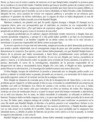 Norte, ya fuera con el centro cautelar de menores en el que Haight había cumplido la primera parte
de su condena o la cárcel del estado. También tendría que buscar posibles puntos de contacto entre los
presidios de Newport y Berlin, aunque parecía menos probable que éstos fueran los puntos débiles, si
dábamos por supuesto que el traslado, ya con la nueva identidad, se había llevado a cabo fluidamente.
Después de eso, sería cuestión de revisar los registros públicos y privados en un esfuerzo para
establecer el paradero de dichos individuos, por si alguno de ellos se había desplazado al este de
Maine y su camino se había cruzado con el de Randall Haight.
Mientras conducía, me planteé con qué fin podía alguien hostigar a Haight. El chantaje era la
respuesta obvia, pero eso presupondría que el individuo en cuestión no era responsable de la
desaparición de Anna Kore. ¿Por qué habría de exponerse alguien a llamar la atención si ya había
perpetrado un delito tan grave como el secuestro de una niña?
La segunda posibilidad era el sadismo: alguien disfrutaba viendo retorcerse a Haight, bien por
razones puramente vengativas, o porque él o ella podía haber perdido a un hijo en circunstancias
parecidas, y atormentar a un hombre culpable de un delito contra un niño es lo más cercano a
atormentar a la persona responsable del delito contra tu propio hijo.
La tercera opción era la que más me interesaba, aunque procuraba no darle demasiada preferencia
por miedo a perder objetividad, con el consiguiente riesgo de pasar por alto pruebas cruciales que
demostraran lo contrario. Esa opción, como Aimee había planteado, era que Randall Haight fuese el
blanco de la persona que había secuestrado a Anna Kore, probablemente como preludio para
convertir a Haight en chivo expiatorio del delito. Si eso era así, Haight, por fuerza, sucumbiría al
pánico y huiría, y la información sobre su pasado sería revelada de forma anónima a la policía y la
prensa, desviando el curso de la investigación, alejándola de la persona responsable de la
desaparición de Anna y encauzándola hacia Haight. Por otro lado, si Haight no huía, igualmente
podía filtrarse la información, y la investigación también tomaría una nueva dirección.
O bien Haight, incapaz de sobrellevar la presión y asesorado por su abogada, podía acudir a la
policía y admitir la verdad sobre su pasado, privando así, en teoría, a su torturador de la única arma
que podía esgrimir contra él: el carácter secreto de su antiguo crimen.
Pero Haight no disponía de coartada para el día de la desaparición de Anna Kore, y eso era un
problema grave. Según él, se había pasado el día en casa, revisando la contabilidad de una empresa de
muebles con sede en Northport. Los libros de cuentas y los recibos eran en sí un caos, y había
planeado pasarse el día entero sólo para introducir en ellos un mínimo de orden. Por desgracia,
contrajo un virus de veinticuatro horas y se pasó la mayor parte del tiempo vomitando o adormilado
en su sofá con náuseas. Por lo tanto, no había encendido el ordenador, ni utilizado el teléfono ni
Internet. Tampoco había recibido ninguna visita, y lo poco que había comido procedía de la nevera de
su casa. No hubo, pues, ninguna entrega de comida a domicilio para confirmar su presencia en la
casa. De modo que Randall Haight, al abordar a la policía, pasaría a ser sospechoso. Incluso si era
totalmente inocente, su vida se vería alterada por los sucesos posteriores, y Haight deseaba seguir
con su vida actual en la medida de lo posible. Sabía que era poco probable que le asignasen otra
identidad nueva, y, debido al poder de Internet, tan pronto como saliera a la luz su pasado, la verdad
lo seguiría eternamente, o eso creía él.
Randall Haight era un alma atormentada. Aimee había intentado tranquilizarlo asegurándole que
 