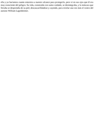 ella y yo haríamos cuanto estuviera a nuestro alcance para protegerlo, pero vi en sus ojos que él era
muy consciente del peligro. Su vida, construida con sumo cuidado, se desintegraba, y la máscara que
llevaba se desprendía de su piel, descascarillándose y cayendo, para revelar una vez más el rostro del
asesino William Lagenheimer.
 