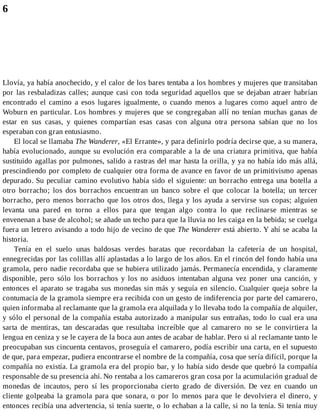 6
Llovía, ya había anochecido, y el calor de los bares tentaba a los hombres y mujeres que transitaban
por las resbaladizas calles; aunque casi con toda seguridad aquellos que se dejaban atraer habrían
encontrado el camino a esos lugares igualmente, o cuando menos a lugares como aquel antro de
Woburn en particular. Los hombres y mujeres que se congregaban allí no tenían muchas ganas de
estar en sus casas, y quienes compartían esas casas con alguna otra persona sabían que no los
esperaban con gran entusiasmo.
El local se llamaba The Wanderer, «El Errante», y para definirlo podría decirse que, a su manera,
había evolucionado, aunque su evolución era comparable a la de una criatura primitiva, que había
sustituido agallas por pulmones, salido a rastras del mar hasta la orilla, y ya no había ido más allá,
prescindiendo por completo de cualquier otra forma de avance en favor de un primitivismo apenas
depurado. Su peculiar camino evolutivo había sido el siguiente: un borracho entrega una botella a
otro borracho; los dos borrachos encuentran un banco sobre el que colocar la botella; un tercer
borracho, pero menos borracho que los otros dos, llega y los ayuda a servirse sus copas; alguien
levanta una pared en torno a ellos para que tengan algo contra lo que reclinarse mientras se
envenenan a base de alcohol; se añade un techo para que la lluvia no les caiga en la bebida; se cuelga
fuera un letrero avisando a todo hijo de vecino de que The Wanderer está abierto. Y ahí se acaba la
historia.
Tenía en el suelo unas baldosas verdes baratas que recordaban la cafetería de un hospital,
ennegrecidas por las colillas allí aplastadas a lo largo de los años. En el rincón del fondo había una
gramola, pero nadie recordaba que se hubiera utilizado jamás. Permanecía encendida, y claramente
disponible, pero sólo los borrachos y los no asiduos intentaban alguna vez poner una canción, y
entonces el aparato se tragaba sus monedas sin más y seguía en silencio. Cualquier queja sobre la
contumacia de la gramola siempre era recibida con un gesto de indiferencia por parte del camarero,
quien informaba al reclamante que la gramola era alquilada y lo llevaba todo la compañía de alquiler,
y sólo el personal de la compañía estaba autorizado a manipular sus entrañas, todo lo cual era una
sarta de mentiras, tan descaradas que resultaba increíble que al camarero no se le convirtiera la
lengua en ceniza y se le cayera de la boca aun antes de acabar de hablar. Pero si al reclamante tanto le
preocupaban sus cincuenta centavos, proseguía el camarero, podía escribir una carta, en el supuesto
de que, para empezar, pudiera encontrarse el nombre de la compañía, cosa que sería difícil, porque la
compañía no existía. La gramola era del propio bar, y lo había sido desde que quebró la compañía
responsable de su presencia ahí. No rentaba a los camareros gran cosa por la acumulación gradual de
monedas de incautos, pero sí les proporcionaba cierto grado de diversión. De vez en cuando un
cliente golpeaba la gramola para que sonara, o por lo menos para que le devolviera el dinero, y
entonces recibía una advertencia, si tenía suerte, o lo echaban a la calle, si no la tenía. Si tenía muy
 