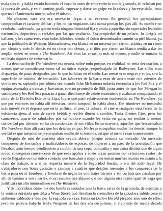 mala suerte, y había estado haciendo el capullo antes de emprenderla con la gramola, lo echaban por
la puerta de atrás, y en el camino podía tropezar y darse un golpe en la cabeza y hacerse daño, cosa
que nadie lamentaría mucho salvo él mismo.
No obstante, rara vez era necesario llegar a tal extremo. En general, los parroquianos
comprendían el carácter del bar, y los no parroquianos casi nunca ponían los pies allí. Su nombre no
resultaba inadecuado, ya que no tenía ninguna identidad fija y atraía a aquellos sin especiales lealtades
nacionales, deportivas o raciales por las que exaltarse. Era propiedad de un polaco, lo dirigía un
italiano, y los camareros eran todos híbridos, siendo el único denominador común su piel blanca, ya
que la población de Woburn, Massachusetts, era blanca en un noventa por ciento, asiática en un cinco
por ciento y todo lo demás en un cinco por ciento, y el diez por ciento no blanco tendía a dar un
amplio rodeo en torno a The Wanderer. Así eran las cosas, ni más ni menos, y nadie se tomaba la
molestia siquiera de comentarlo.
La decoración de The Wanderer era neutra, sobre todo porque, en realidad, no tenía decoración, a
menos que se considerara como tal un único espejo resquebrajado de Budweiser. Las sillas eran
disparejas, de patas desiguales, por lo que bailaban en el suelo. Las mesas eran negras y rojas, con la
superficie de mármol de imitación. Los taburetes de la barra eran de acero mate con asientos de
vinilo negro, tapizados por última vez cuando John McNamara todavía entrenaba a los Red Sox y el
equipo avanzaba a trancas y barrancas con un promedio de 500, justo antes de que Joe Morgan lo
sustituyera y los Red Sox pasaran a ganar diecinueve de veinte encuentros y acabaran conquistando el
título de la División Este de la Liga, logro que pasó relativamente inadvertido en The Wanderer, ya
que por entonces no había allí televisor, como tampoco lo había ahora. The Wanderer no mostraba
más interés en el deporte que en la política, el arte, la cultura, el cine o cualquier otra faceta de la
existencia ajena al acto de servir bebida y recibir dinero a cambio. Tenía clientes fijos, pero los
camareros, aparte de saludarlos por su nombre cuando les venía en gana, no sentían la menor
curiosidad por ahondar en las circunstancias de sus vidas. En su mayoría, aquellos que frecuentaban
The Wanderer iban allí para que los dejaran en paz. No les preocupaban mucho los demás, aunque la
verdad es que tampoco se preocupaban mucho de sí mismos, así que al menos eran consecuentes.
Después de más de cuarenta años seguía abierto porque conocía su mercado. Un mercado
compuesto de borrachos y maltratadores de esposas; de mujeres a un paso de la prostitución que
llevaban tanto tiempo vendiéndose a cambio de una copa, compañía y una cama distinta que de algún
modo conseguían convencerse de que esos apaños a corto plazo pasaban por relaciones reales; de
recién llegados con un único contacto que buscaban trabajo y no tenían muchas manías en cuanto a la
clase de trabajo, o a si se requería número de la Seguridad Social, o era del todo legal. De
trabajadores con botas gastadas y camisas a cuadros que dejaban mensajes a los camareros de la
barra para otros hombres, y hombres de negocios con trajes baratos y sin corbata que pasaban por
allí de camino a «otra parte», o «a reunirse con alguien», o por alguna otra razón igual de vaga que
justificara un alto momentáneo en The Wanderer.
Y de individuos como los dos hombres sentados ante la barra cerca de la gramola, de espaldas a
la ventana enrejada que daba a Winn Street, que llevaban la cremallera de la cazadora subida pese al
ambiente caldeado e iban por la segunda cerveza. Había un Boston Herald plegado ante uno de ellos,
pero no parecía haberlo leído. Ninguno de los dos era corpulento, y algo más de media década
 