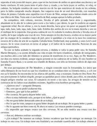 separaba al más joven del mayor, pese a que en las facciones de ambos se apreciaban una dureza y un
hastío similares. El más joven tenía el pelo claro y rizado, y no lucía joyas: ni anillos, ni reloj, ni
cadenas. Su holgada cazadora de cuero marrón era de las que estuvieron de moda en los ochenta,
pero la había comprado mucho después. Sus vaqueros eran de un azul descolorido, con manchas
falsas de pintura. Calzaba unas zapatillas con el trazo de Nike, aunque nunca habían estado cerca de
una fábrica de Nike. Tenía ante sí una botella de Bud, aunque apenas la había probado.
Su compañero, más robusto, moreno, llevaba el pelo peinado hacia atrás y engominado,
abundante en lo alto de la cabeza pero corto a los lados y por detrás, lo que le confería un aspecto
vagamente tribal. Iba sin afeitar y, con la mano derecha, hacía girar sin parar un paquete de Camel:
tapa, lado, base, lado, tapa, lado, base, lado. Exhibía dos anillos de oro en la mano derecha y uno en
el meñique de la izquierda. Una gruesa cadena de oro le rodeaba la muñeca derecha y llevaba otra al
cuello, de la que colgaba una cruz de oro. Tenía tatuajes en los dos brazos, ocultos en su mayor parte
por las mangas de la cazadora negra de piel, pero sí quedaban a la vista en la nuca los contornos
oscuros de la obra de arte de su espalda. Calzaba botas Timberland, muy gastadas, y unos Levi's azul
oscuro. Se le veían cicatrices en torno al pulgar y el índice de la mano derecha. Parecían de una
antigua quemadura.
Ya casi se había acabado la segunda cerveza, y dudaba si valía la pena pedir otra. Se llamaba
Martin Dempsey, y su acento delataba una vida errante. En bares irlandeses, rodeado de inmigrantes,
sus muchos años a ese lado del Atlántico se ponían de manifiesto en su voz. Aquí, en The Wanderer,
ese dejo era menos evidente, aunque seguía presente en las cadencias de su habla. El otro hombre se
llamaba Francis Ryan, y su acento era irlandés de Boston, con sólo un levísimo indicio de algo más
por debajo.
No eran parroquianos de The Wanderer, y ningún conocido suyo lo frecuentaba. Lo único que
sabía Dempsey de ese local era que los irlandeses no se contaban entre su clientela étnica, y a él con
eso ya le bastaba. Se encontraba en las afueras del pueblo, muy a trasmano. Estaba en Otra Parte. Por
eso precisamente lo habían elegido, porque ya quedaban pocos sitios donde, para ellos, no entrañaba
ningún peligro enseñar sus caras. El cansancio en torno a sus ojos, las arrugas de tensión en las
comisuras de los labios eran añadidos recientes. Aquéllos eran hombres perseguidos.
—¿Quieres otra? —preguntó Dempsey.
—No, creo que no podré acabarme ésta.
—Entonces, ¿por qué la has pedido?
—Por cortesía. No quería dejarte beber solo.
—Pero si estoy bebiendo solo, porque tú no bebes. ¿Qué te pasa?
—No me gusta beber demasiado antes de un trabajo.
—Por lo que he visto, tampoco te gusta beber después de un trabajo. No te gusta beber y punto.
—No lo aguanto tan bien como tú. Ni ahora ni nunca. Las resacas pueden conmigo.
—Es imposible que tengas resaca con dos cervezas. Ni un niño tendría una resaca con dos
cervezas.
—Aun así, debemos realizar un trabajo.
—¿Un trabajo? No tenemos un trabajo. Somos recaderos que han de entregar un mensaje. Un
trabajo es otra cosa. Un trabajo tiene una finalidad y un resultado cuantificable. Un trabajo obtiene al
 