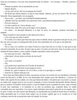 final una recompensa. Con esto estoy desperdiciando mi talento. —Se corrigió—: Perdón, «nuestro»
talento.
—Fúmate un pitillo. Así te entretendrás un rato.
—Intento dejarlo.
—¿Y por qué vas por ahí con un paquete de Camel?
—He dicho que intento dejarlo, no que lo haya dejado. Además, ¿tú me ves fumar? No. No estoy
fumando. Estoy jugueteando con un paquete.
—Eso es una…, ya sabes, una actividad de desplazamiento.
—¿Dónde coño has aprendido una expresión como «actividad de desplazamiento»?
—Procuro mejorar.
—La única opción es ir hacia delante, ¿no?
—Fúmate uno, anda. Pero para ya de jugar con el paquete.
—Lo siento —se disculpó Dempsey, y lo dijo en serio; no obstante, continuó moviendo el
paquete.
Ryan consultó el reloj situado en alto detrás de la barra.
—¿Tú crees que ese reloj va bien?
—Si va bien, es lo único que funciona aquí como es debido. Hasta la gramola está que se cae, y no
hay una sola cosa que se sostenga del todo en pie. Una calamidad, eso es lo que es este puto bar.
—Es viejo.
—No es viejo. Los castillos son viejos. Francia es vieja. Este sitio no es viejo. Lo que pasa es que
está mal construido. Es un antro. Es peor que un antro. Un antro así está vacío. Esto es un antro con un
montón de basura dentro y unos cuantos colgados apoyados contra las paredes.
—Es viejo para la zona —dijo Ryan.
—¿Qué pasa? ¿Acaso tienes acciones de este local?
—No.
—¿Tu viejo es el dueño?
—No.
—¿Tu madre hace numeritos en el lavabo de hombres?
—No. No ganaría suficiente ni para pagarse el taxi.
—Siendo así, ¿qué te importa a ti si lo critico, y más si lo que digo es verdad?
—Este bar no supone nada para mí.
En la mesa que había detrás de ellos, una pareja cercana a los treinta rió con estridencia y bromeó
acerca de Harvard y el MIT. Se los veía demasiado bien vestidos para The Wanderer, e incluso sin
haber oído aquella broma saltaba a la vista que habían decidido ir de pobres por una noche. La mujer
no estaba mal, aunque tenía la cara un poco alargada y la boca mostraba demasiados dientes blancos
para su anchura. El hombre vestía un polo a rayas de Ralph Lauren y pantalón de color caqui. Llevaba
el pelo muy repeinado, y lo mantenía en su sitio un producto que, sospechó Ryan, no estaba
concebido para uso masculino. A su juicio, aquel individuo tenía toda la pinta de ser un capullo, pero
él, pese a contar seis años menos que Dempsey, no manifestaba una actitud tan hostil hacia el mundo y
había aprendido que si se hacía mala sangre con el primer capullo que se le cruzaba en su vida
cotidiana, moriría de un aneurisma antes de cumplir los treinta.
 