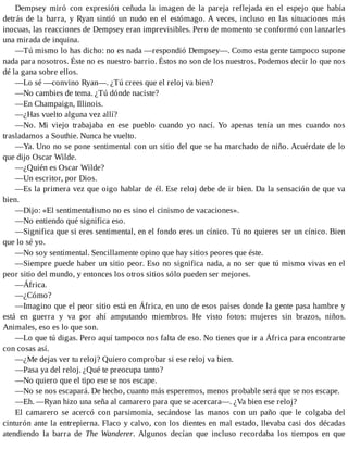 Dempsey miró con expresión ceñuda la imagen de la pareja reflejada en el espejo que había
detrás de la barra, y Ryan sintió un nudo en el estómago. A veces, incluso en las situaciones más
inocuas, las reacciones de Dempsey eran imprevisibles. Pero de momento se conformó con lanzarles
una mirada de inquina.
—Tú mismo lo has dicho: no es nada —respondió Dempsey—. Como esta gente tampoco supone
nada para nosotros. Éste no es nuestro barrio. Éstos no son de los nuestros. Podemos decir lo que nos
dé la gana sobre ellos.
—Lo sé —convino Ryan—. ¿Tú crees que el reloj va bien?
—No cambies de tema. ¿Tú dónde naciste?
—En Champaign, Illinois.
—¿Has vuelto alguna vez allí?
—No. Mi viejo trabajaba en ese pueblo cuando yo nací. Yo apenas tenía un mes cuando nos
trasladamos a Southie. Nunca he vuelto.
—Ya. Uno no se pone sentimental con un sitio del que se ha marchado de niño. Acuérdate de lo
que dijo Oscar Wilde.
—¿Quién es Oscar Wilde?
—Un escritor, por Dios.
—Es la primera vez que oigo hablar de él. Ese reloj debe de ir bien. Da la sensación de que va
bien.
—Dijo: «El sentimentalismo no es sino el cinismo de vacaciones».
—No entiendo qué significa eso.
—Significa que si eres sentimental, en el fondo eres un cínico. Tú no quieres ser un cínico. Bien
que lo sé yo.
—No soy sentimental. Sencillamente opino que hay sitios peores que éste.
—Siempre puede haber un sitio peor. Eso no significa nada, a no ser que tú mismo vivas en el
peor sitio del mundo, y entonces los otros sitios sólo pueden ser mejores.
—África.
—¿Cómo?
—Imagino que el peor sitio está en África, en uno de esos países donde la gente pasa hambre y
está en guerra y va por ahí amputando miembros. He visto fotos: mujeres sin brazos, niños.
Animales, eso es lo que son.
—Lo que tú digas. Pero aquí tampoco nos falta de eso. No tienes que ir a África para encontrarte
con cosas así.
—¿Me dejas ver tu reloj? Quiero comprobar si ese reloj va bien.
—Pasa ya del reloj. ¿Qué te preocupa tanto?
—No quiero que el tipo ese se nos escape.
—No se nos escapará. De hecho, cuanto más esperemos, menos probable será que se nos escape.
—Eh. —Ryan hizo una seña al camarero para que se acercara—. ¿Va bien ese reloj?
El camarero se acercó con parsimonia, secándose las manos con un paño que le colgaba del
cinturón ante la entrepierna. Flaco y calvo, con los dientes en mal estado, llevaba casi dos décadas
atendiendo la barra de The Wanderer. Algunos decían que incluso recordaba los tiempos en que
 