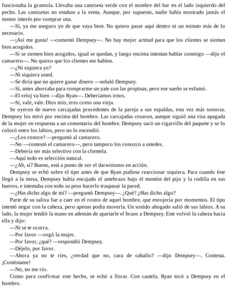 funcionaba la gramola. Llevaba una camiseta verde con el nombre del bar en el lado izquierdo del
pecho. Las camisetas no estaban a la venta. Aunque, por supuesto, nadie había mostrado jamás el
menor interés por comprar una.
—Sí, ya me aseguro yo de que vaya bien. No quiero pasar aquí dentro ni un minuto más de lo
necesario.
—¡Así me gusta! —comentó Dempsey—. No hay mejor actitud para que los clientes se sientan
bien acogidos.
—Si se sienten bien acogidos, igual se quedan, y luego encima intentan hablar conmigo —dijo el
camarero—. No quiero que los clientes me hablen.
—¿Ni siquiera yo?
—Ni siquiera usted.
—Se diría que no quiere ganar dinero —señaló Dempsey.
—Sí, antes ahorraba para comprarme un yate con las propinas, pero ese sueño se esfumó.
—El reloj va bien —dijo Ryan—. Deberíamos irnos.
—Sí, vale, vale. Dios mío, eres como una vieja.
Se oyeron de nuevo carcajadas procedentes de la pareja a sus espaldas, esta vez más sonoras.
Dempsey los miró por encima del hombro. Las carcajadas cesaron, aunque siguió una risa apagada
de la mujer en respuesta a un comentario del hombre. Dempsey sacó un cigarrillo del paquete y se lo
colocó entre los labios, pero no lo encendió.
—¿Los conoce? —preguntó al camarero.
—No —contestó el camarero—, pero tampoco los conozco a ustedes.
—Debería ser más selectivo con la clientela.
—Aquí todo es selección natural.
—¿Ah, sí? Bueno, está a punto de ver el darwinismo en acción.
Dempsey se echó sobre el tipo antes de que Ryan pudiese reaccionar siquiera. Para cuando éste
llegó a la mesa, Dempsey había encajado el antebrazo bajo el mentón del pijo y la rodilla en sus
huevos, e intentaba con todo su peso hacerlo traspasar la pared.
—¿Has dicho algo de mí? —preguntó Dempsey—. ¿Qué? ¿Has dicho algo?
Parte de su saliva fue a caer en el rostro de aquel hombre, que enrojecía por momentos. El tipo
intentó negar con la cabeza, pero apenas podía moverla. Un sonido ahogado salió de sus labios. A su
lado, la mujer tendió la mano en ademán de apartarle el brazo a Dempsey. Este volvió la cabeza hacia
ella y dijo:
—Ni se te ocurra.
—Por favor —rogó la mujer.
—Por favor, ¿qué? —respondió Dempsey.
—Déjelo, por favor.
—Ahora ya no te ríes, ¿verdad que no, cara de caballo? —dijo Dempsey—. Contesta.
¡Contéstame!
—No, no me río.
Como para confirmar este hecho, se echó a llorar. Con cautela, Ryan tocó a Dempsey en el
hombro.
 