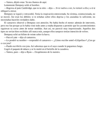 —Vamos, déjalo estar. Ya nos íbamos de aquí.
Lentamente Dempsey soltó al hombre.
—Regresa al puto Cambridge, que es tu sitio —dijo—. Si te vuelvo a ver, la violaré a ella y a ti te
obligaré a mirar.
Dempsey se irguió y retrocedió. Tenía la respiración entrecortada. Su víctima, conmocionada, no
se movió. Así eran los débiles: si te echabas sobre ellos deprisa y los asustabas lo suficiente, no
necesitabas hacerles verdadero daño.
El camarero observó a Dempsey con atención. No había hecho el menor ademán de intervenir,
pero eso fue porque ya lo había visto todo antes y estaba dispuesto a permitir que los acontecimientos
siguieran su curso antes de tomar medidas. Aun así, no pareció muy impresionado. Aquellos dos
tipos no serían bien recibidos allí nunca más, aunque ellos tampoco tenían intención de volver.
Dempsey echó un billete de veinte sobre la barra.
—Para el yate —dijo al camarero.
—Le pondré su nombre —respondió el camarero—. ¿Cómo escribe usted «Gilipollas»? ¿Con ge
o con jota?
—Puede escribirlo con jota. Así sabremos que es el suyo cuando le peguemos fuego.
Cogió el paquete de tabaco y se lo metió en el bolsillo de la cazadora.
—Vamos, pues —dijo a Ryan—. Ocupémonos de lo nuestro.
 