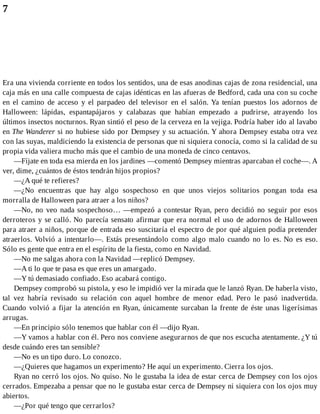 7
Era una vivienda corriente en todos los sentidos, una de esas anodinas cajas de zona residencial, una
caja más en una calle compuesta de cajas idénticas en las afueras de Bedford, cada una con su coche
en el camino de acceso y el parpadeo del televisor en el salón. Ya tenían puestos los adornos de
Halloween: lápidas, espantapájaros y calabazas que habían empezado a pudrirse, atrayendo los
últimos insectos nocturnos. Ryan sintió el peso de la cerveza en la vejiga. Podría haber ido al lavabo
en The Wanderer si no hubiese sido por Dempsey y su actuación. Y ahora Dempsey estaba otra vez
con las suyas, maldiciendo la existencia de personas que ni siquiera conocía, como si la calidad de su
propia vida valiera mucho más que el cambio de una moneda de cinco centavos.
—Fíjate en toda esa mierda en los jardines —comentó Dempsey mientras aparcaban el coche—. A
ver, dime, ¿cuántos de éstos tendrán hijos propios?
—¿A qué te refieres?
—¿No encuentras que hay algo sospechoso en que unos viejos solitarios pongan toda esa
morralla de Halloween para atraer a los niños?
—No, no veo nada sospechoso… —empezó a contestar Ryan, pero decidió no seguir por esos
derroteros y se calló. No parecía sensato afirmar que era normal el uso de adornos de Halloween
para atraer a niños, porque de entrada eso suscitaría el espectro de por qué alguien podía pretender
atraerlos. Volvió a intentarlo—. Estás presentándolo como algo malo cuando no lo es. No es eso.
Sólo es gente que entra en el espíritu de la fiesta, como en Navidad.
—No me salgas ahora con la Navidad —replicó Dempsey.
—A ti lo que te pasa es que eres un amargado.
—Y tú demasiado confiado. Eso acabará contigo.
Dempsey comprobó su pistola, y eso le impidió ver la mirada que le lanzó Ryan. De haberla visto,
tal vez habría revisado su relación con aquel hombre de menor edad. Pero le pasó inadvertida.
Cuando volvió a fijar la atención en Ryan, únicamente surcaban la frente de éste unas ligerísimas
arrugas.
—En principio sólo tenemos que hablar con él —dijo Ryan.
—Y vamos a hablar con él. Pero nos conviene asegurarnos de que nos escucha atentamente. ¿Y tú
desde cuándo eres tan sensible?
—No es un tipo duro. Lo conozco.
—¿Quieres que hagamos un experimento? He aquí un experimento. Cierra los ojos.
Ryan no cerró los ojos. No quiso. No le gustaba la idea de estar cerca de Dempsey con los ojos
cerrados. Empezaba a pensar que no le gustaba estar cerca de Dempsey ni siquiera con los ojos muy
abiertos.
—¿Por qué tengo que cerrarlos?
 