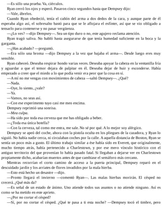 —Es sólo una prueba. Va, ciérralos.
Ryan cerró los ojos y esperó. Pasaron cinco segundos hasta que Dempsey dijo:
—Vale, ábrelos.
Cuando Ryan obedeció, tenía el cañón del arma a dos dedos de la cara, y aunque parte de él
esperaba algo así, el sobresalto bastó para que se le aflojara el esfínter, así que se vio obligado a
tensarlo para contenerse y no pasar vergüenza.
—¿Lo ves? —dijo Dempsey—. Sea un tipo duro o no, este agujero reclama atención.
Ryan tragó saliva. No habló hasta asegurarse de que tenía humedad suficiente en la boca y la
garganta.
—¿Has acabado? —preguntó.
—Era sólo una broma —dijo Dempsey a la vez que bajaba el arma—. Desde luego eres muy
sensible.
Ryan cabeceó. Deseaba respirar hondo varias veces. Deseaba apoyar la cabeza en la ventanilla fría
y aguardar a que el temor dejara de palpitar en él. Deseaba dejar de huir y esconderse. Había
empezado a creer que el miedo a lo que podía venir era peor que la cosa en sí.
—A mí no me vengas con movimientos de cabeza —saltó Dempsey—. ¿Qué?
—Nada.
—Oye, lo siento, ¿vale?
—Ya.
—Vamos, no seas así.
—Con ese experimento tuyo casi me meo encima.
Dempsey reprimió una sonrisa.
—Mea culpa.
—Ha sido por toda esa cerveza que me has obligado a beber.
—¿Toda esa única botella?
—Con la cerveza, tal como me entra, me sale. No sé por qué. A lo mejor soy alérgico.
Dempsey se apeó del coche, ahora con la pistola oculta en los pliegues de la cazadora, y Ryan lo
siguió. No había nadie cerca, ni circulaban coches por la calle. A aquella distancia de Boston, Ryan se
sentía un poco más a gusto. El último trabajo similar a ése había sido en Everett, que originalmente,
mucho tiempo atrás, había pertenecido a Charlestown, y por ese mero vínculo histórico con el
antiguo territorio del que provenían lo había pasado fatal. Si llegaban a dejarse ver en Charlestown
propiamente dicho, acabarían muertos antes de que cambiase el semáforo más cercano.
Mientras recorrían el corto camino de acceso a la puerta principal, Dempsey reparó en el
descuidado jardín y los arriates de flores invadidos por la mala hierba.
—Esto está hecho un desastre —dijo.
—Pronto llegará el invierno —comentó Ryan—. Las malas hierbas morirán. El césped no
crecerá. ¿Qué más da?
—Es señal de un estado de ánimo. Uno atiende todos sus asuntos o no atiende ninguno. Así es
como se ha metido en este aprieto.
—¿Por no cortar el césped?
—Sí, por no cortar el césped. ¿Qué te pasa a ti esta noche? —Dempsey tocó el timbre, pero
 