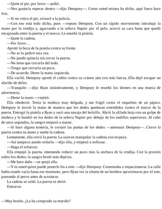 —Quite el pie, por favor —pidió.
—Nos gustaría esperar dentro —dijo Dempsey—. Como usted misma ha dicho, aquí fuera hace
frío.
—Si no retira el pie, avisaré a la policía.
—Con eso está todo dicho, pues —repuso Dempsey. Con un rápido movimiento introdujo la
mano por la rendija y, agarrando a la señora Napier por el pelo, acercó su cara hasta que quedó
encajonada entre la puerta y el marco. Le enseñó la pistola.
—Quite la cadena.
—Por favor…
Apretó la boca de la pistola contra su frente.
—No se lo pediré otra vez.
—No puedo quitarla sin cerrar la puerta.
—No tiene que cerrarla del todo.
—Tengo que cerrarla un poco.
—De acuerdo. Deme la mano izquierda.
Ella vaciló. Dempsey apretó el cañón contra su cráneo aún con más fuerza. Ella dejó escapar un
alarido de dolor.
—Tranquilo —dijo Ryan instintivamente, y Dempsey le enseñó los dientes en una mueca de
advertencia.
—Deme la mano —repitió.
Ella obedeció. Tenía la muñeca muy delgada, y tan frágil como el esqueleto de un pájaro.
Dempsey le torció la mano de manera que los dedos quedaran extendidos contra el marco de la
puerta. Entregó la pistola a Ryan y sacó una navaja del bolsillo. Abrió la afilada hoja con un golpe de
muñeca y la hundió en los dedos de la señora Napier por debajo de los nudillos superiores. Al cabo
de unos segundos, la sangre empezó a manar.
—Si hace alguna tontería, le cortaré las puntas de los dedos —amenazó Dempsey—. Cierre la
puerta contra su mano y suelte la cadena.
Lentamente, ella cerró la puerta. La oyeron manipular la cadena con torpeza.
—Así tampoco puedo soltarla —dijo ella, y empezó a sollozar.
—Haga el esfuerzo.
Ella empujó la puerta, intentando reducir un poco más la anchura de la rendija. Con la presión
sobre los dedos, la sangre brotó más deprisa.
—Me hace daño —se quejó ella.
—Y es usted quien puede ponerle fin a esto —dijo Dempsey. Comenzaba a impacientarse. La calle
había estado vacía hasta ese momento, pero Ryan vio la silueta de un hombre aproximarse por el este,
paseando al perro antes de acostarse.
La cadena se soltó. La puerta se abrió.
Entraron.
—Muy bonito. ¿La ha comprado su marido?
 