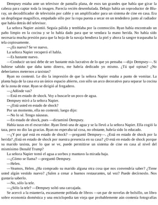 Dempsey estaba ante un televisor de pantalla plana, de esos tan grandes que había que girar la
cabeza para captar toda la imagen. Parecía recién desembalada. Debajo había un reproductor de Blu-
ray, un decodificador de televisión por cable y un amplificador para un sistema de cine en casa. Era
un despliegue magnífico, empañado sólo por la ropa puesta a secar en un tendedero junto al radiador
que había detrás del televisor.
La señora Napier asintió. Seguía pálida y temblaba por la conmoción. Ryan había encontrado un
paño limpio en la cocina y se lo había dado para que se vendara la mano herida. No había sido
necesaria mucha presión para que la hoja de la navaja hendiera la piel y ahora la sangre traspasaba la
tela copiosamente.
—¿Es nuevo? Se ve nuevo.
La señora Napier recuperó el habla.
—Es bastante nuevo.
—Conducir un taxi debe de ser bastante más lucrativo de lo que yo pensaba —dijo Dempsey—. Si
hubiese sabido que daba tanto dinero, me habría dedicado yo mismo. ¿Tú qué opinas? ¿No
deberíamos meternos a taxistas?
Ryan no contestó. Le dio la impresión de que la señora Napier estaba a punto de vomitar. La
planta baja de la casa era un único espacio abierto, con sólo un arco decorativo para separar la cocina
de la zona de estar. Ryan se dirigió al fregadero.
—¿Adónde vas?
—Está en estado de shock. Voy a buscarle un poco de agua.
Dempsey miró a la señora Napier.
—¿Está usted en estado de shock?
Por un momento, ella no contestó; luego dijo:
—No lo sé. Tengo náuseas.
—En estado de shock, pues —dictaminó Dempsey.
Había tazas en el escurridor. Ryan llenó una de agua y se la llevó a la señora Napier. Ella cogió la
taza, pero no dio las gracias. Ryan no esperaba tal cosa, no obstante, habría sido lo educado.
—¿Y por qué está en estado de shock? —preguntó Dempsey—. ¿Está en estado de shock por la
herida? ¿Está en estado de shock por nuestra presencia en su casa? ¿O está en estado de shock porque
su marido taxista, por lo que se ve, puede permitirse un sistema de cine en casa al nivel del
mismísimo Donald Trump?
La señora Napier tomó el agua a sorbos y mantuvo la mirada baja.
—¿Cómo se llama? —preguntó Dempsey.
—Helen.
—Veamos, Helen. ¿Ha comprado su marido alguna otra cosa que nos convendría saber? ¿Tiene
usted algún vestido nuevo? ¿Salen a cenar a buenos restaurantes, tal vez? Puede decírnoslo. Nos
gustaría saberlo.
—No, sólo la tele.
—¿Sólo la tele? —Dempsey soltó una carcajada.
Se acercó a la estantería, escasamente poblada de libros —un par de novelas de bolsillo, un libro
sobre economía doméstica y una enciclopedia tan vieja que probablemente aún contenía fotografías
 