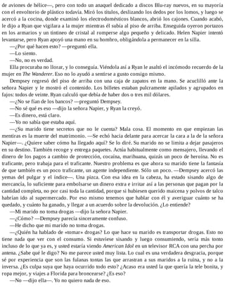 de aviones de hélice—, pero con todo un anaquel dedicado a discos Blu-ray nuevos, en su mayoría
con el envoltorio de plástico todavía. Miró los títulos, deslizando los dedos por los lomos, y luego se
acercó a la cocina, donde examinó los electrodomésticos blancos, abrió los cajones. Cuando acabó,
le dijo a Ryan que vigilara a la mujer mientras él subía al piso de arriba. Enseguida oyeron portazos
en los armarios y un tintineo de cristal al romperse algo pequeño y delicado. Helen Napier intentó
levantarse, pero Ryan apoyó una mano en su hombro, obligándola a permanecer en la silla.
—¿Por qué hacen esto? —preguntó ella.
—Lo siento.
—No, no es verdad.
Ella procuraba no llorar, y lo conseguía. Viéndola así a Ryan le asaltó el incómodo recuerdo de la
mujer en The Wanderer. Eso no lo ayudó a sentirse a gusto consigo mismo.
Dempsey regresó del piso de arriba con una caja de zapatos en la mano. Se acuclilló ante la
señora Napier y le mostró el contenido. Los billetes estaban pulcramente apilados y agrupados en
fajos: todos de veinte. Ryan calculó que debía de haber dos o tres mil dólares.
—¿No se fían de los bancos? —preguntó Dempsey.
—No sé qué es eso —dijo la señora Napier, y Ryan la creyó.
—Es dinero, está claro.
—Yo no sabía que estaba aquí.
—¿Su marido tiene secretos que no le cuenta? Mala cosa. El momento en que empiezan las
mentiras es la muerte del matrimonio. —Se echó hacia delante para acercar la cara a la de la señora
Napier—. ¿Quiere saber cómo ha llegado aquí? Se lo diré. Su marido no se limita a dejar pasajeros
en su destino. También recoge y entrega paquetes. Actúa habitualmente como mensajero, llevando el
dinero de los pagos a cambio de protección, cocaína, marihuana, quizás un poco de heroína. No es
traficante, pero trabaja para el traficante. Nuestro problema es que ahora su marido tiene la fantasía
de que también es un poco traficante, un agente independiente. Sólo un poco. —Dempsey acercó las
yemas del pulgar y el índice—. Una pizca. Con esa idea en la cabeza, ha estado sisando algo de
mercancía, lo suficiente para embolsarse un dinero extra e irritar así a las personas que pagan por la
cantidad completa, no por casi toda la cantidad, porque si hubiesen querido maicena y polvos de talco
habrían ido al supermercado. Por eso mismo tenemos que hablar con él y averiguar cuánto se ha
quedado, y cuánto ha ganado, y llegar a un acuerdo sobre la devolución. ¿Lo entiende?
—Mi marido no toma drogas —dijo la señora Napier.
—¿Cómo? —Dempsey parecía sinceramente confuso.
—He dicho que mi marido no toma drogas.
—¿Quién ha hablado de «tomar» drogas? Lo que hace su marido es transportar drogas. Esto no
tiene nada que ver con el consumo. Si estuviese sisando y luego consumiendo, sería más tonto
incluso de lo que ya es, y usted estaría viendo American Idol en un televisor RCA con una percha por
antena. ¿Sabe qué le digo? No me parece usted muy lista. Lo cual es una verdadera desgracia, porque
sé por experiencia que son las fulanas tontas las que arrastran a sus maridos a la ruina, y no a la
inversa. ¿Es culpa suya que haya ocurrido todo esto? ¿Acaso era usted la que quería la tele bonita, y
ropa mejor, y viajes a Florida para broncearse? ¿Es eso?
—No —dijo ella—. Yo no quiero nada de eso.
 