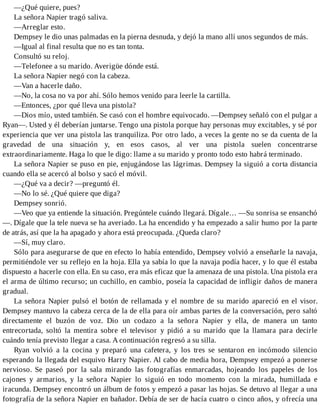 —¿Qué quiere, pues?
La señora Napier tragó saliva.
—Arreglar esto.
Dempsey le dio unas palmadas en la pierna desnuda, y dejó la mano allí unos segundos de más.
—Igual al final resulta que no es tan tonta.
Consultó su reloj.
—Telefonee a su marido. Averigüe dónde está.
La señora Napier negó con la cabeza.
—Van a hacerle daño.
—No, la cosa no va por ahí. Sólo hemos venido para leerle la cartilla.
—Entonces, ¿por qué lleva una pistola?
—Dios mío, usted también. Se casó con el hombre equivocado. —Dempsey señaló con el pulgar a
Ryan—. Usted y él deberían juntarse. Tengo una pistola porque hay personas muy excitables, y sé por
experiencia que ver una pistola las tranquiliza. Por otro lado, a veces la gente no se da cuenta de la
gravedad de una situación y, en esos casos, al ver una pistola suelen concentrarse
extraordinariamente. Haga lo que le digo: llame a su marido y pronto todo esto habrá terminado.
La señora Napier se puso en pie, enjugándose las lágrimas. Dempsey la siguió a corta distancia
cuando ella se acercó al bolso y sacó el móvil.
—¿Qué va a decir? —preguntó él.
—No lo sé. ¿Qué quiere que diga?
Dempsey sonrió.
—Veo que ya entiende la situación. Pregúntele cuándo llegará. Dígale… —Su sonrisa se ensanchó
—. Dígale que la tele nueva se ha averiado. La ha encendido y ha empezado a salir humo por la parte
de atrás, así que la ha apagado y ahora está preocupada. ¿Queda claro?
—Sí, muy claro.
Sólo para asegurarse de que en efecto lo había entendido, Dempsey volvió a enseñarle la navaja,
permitiéndole ver su reflejo en la hoja. Ella ya sabía lo que la navaja podía hacer, y lo que él estaba
dispuesto a hacerle con ella. En su caso, era más eficaz que la amenaza de una pistola. Una pistola era
el arma de último recurso; un cuchillo, en cambio, poseía la capacidad de infligir daños de manera
gradual.
La señora Napier pulsó el botón de rellamada y el nombre de su marido apareció en el visor.
Dempsey mantuvo la cabeza cerca de la de ella para oír ambas partes de la conversación, pero saltó
directamente el buzón de voz. Dio un codazo a la señora Napier y ella, de manera un tanto
entrecortada, soltó la mentira sobre el televisor y pidió a su marido que la llamara para decirle
cuándo tenía previsto llegar a casa. A continuación regresó a su silla.
Ryan volvió a la cocina y preparó una cafetera, y los tres se sentaron en incómodo silencio
esperando la llegada del esquivo Harry Napier. Al cabo de media hora, Dempsey empezó a ponerse
nervioso. Se paseó por la sala mirando las fotografías enmarcadas, hojeando los papeles de los
cajones y armarios, y la señora Napier lo siguió en todo momento con la mirada, humillada e
iracunda. Dempsey encontró un álbum de fotos y empezó a pasar las hojas. Se detuvo al llegar a una
fotografía de la señora Napier en bañador. Debía de ser de hacía cuatro o cinco años, y ofrecía una
 