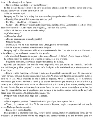 favorecedora imagen de su figura.
—No tiene hijos, ¿verdad? —preguntó Dempsey.
En los ojos de la señora Napier se abrió un oscuro abismo antes de contestar, como una herida
expuesta sólo por un instante, pero Ryan lo vio.
—No, no tenemos hijos.
Dempsey sacó la foto de la hoja y la sostuvo en alto para que la señora Napier la viera.
—Eso significa que usted tiene aún este aspecto, ¿no?
—Por Dios —dijo Ryan—. ¿Quieres…?
—Cállate —atajó Dempsey sin dirigirle siquiera una ojeada a Ryan. Mantenía los ojos fijos en los
de la señora Napier—. Le he hecho una pregunta. ¿Tiene aún este aspecto?
—No lo sé. Esa foto es de hace mucho tiempo.
—¿Cuánto tiempo?
—¿Unos diez años?
—¿Eso es una pregunta o una afirmación?
—Una afirmación.
—Miente. Esta foto no es de hace diez años. Cinco, puede; pero no diez.
—No me acuerdo. No suelo mirar las fotos antiguas.
Dempsey dejó el álbum en una silla pero se quedó con la foto. Una vez más se acuclilló ante la
señora Napier, y miró alternativamente la foto y a ella.
—¿Se acuerda de la razón de nuestra visita, señora Napier? ¿O Helen? ¿Puedo llamarla Helen?
La señora Napier no contestó a la segunda pregunta, sólo a la primera.
—Según me han dicho, han venido a leerle la cartilla a mi marido.
Ryan vio que se rascaba con ansia la pierna izquierda, justo por encima de la rodilla. Tenía allí
una visible rojez, y él se preguntó si acaso padecía alguna enfermedad cutánea, o si rascarse era un
tic nervioso.
—Exacto —dijo Dempsey—. Hemos venido para transmitirle un mensaje sobre lo malo que es
robar, para que entienda las consecuencias de sus actos. Ya sé que usted piensa que queremos matarlo,
pero no es así. Andar matando es malo para el negocio. Atrae la atención. Si lo matáramos,
tendríamos que matarla también a usted, y de pronto tendríamos que ponernos a buscar sábanas y
sacos, y hacer viajes nocturnos en coche a las marismas y el bosque y, francamente, no disponemos
de tanto tiempo. Por eso mismo empiezo a estar harto de esperar en su encantadora pero aburrida
casa. Es imprescindible que transmitamos ese mensaje a su marido, aunque quizá pueda hacérselo
llegar usted por nosotros. O, más exactamente, por mí.
Dempsey miró a Ryan. Ryan negó con la cabeza.
—No.
—No te he pedido permiso. Te estoy indicando que salgas y me esperes fuera.
—Vamos, tío, eso no está bien. Ya la has asustado bastante. Napier compensará el mal que ha
hecho. No le queda más remedio.
—Espera en el coche, Frankie.
Ryan percibió la amenaza en su voz, y supo que si insistía, Dempsey arremetería contra él y se
produciría un enfrentamiento que tal vez exigiera una actuación seria, y no era momento para eso,
 