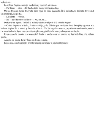todavía no.
La señora Napier contrajo los labios y empezó a temblar.
—Por favor —dijo—. He hecho todo lo que me han pedido.
Miró a Ryan en busca de ayuda, pero Ryan no iba a ayudarla. Él lo deseaba, lo deseaba de verdad,
sin embargo, no podía.
—Lo siento —repitió.
—No —dijo la señora Napier—. No, no, no…
Dempsey se irguió. Tendió la mano y acarició el pelo a la señora Napier.
—Cierra la puerta al salir, Frankie —dijo, y lo último que vio Ryan fue a Dempsey agarrar a la
señora Napier de la mano y llevarla al sofá. Ella lo seguía a rastras, oponiendo resistencia, con la
cara vuelta hacia Ryan en expresión suplicante, pidiéndole una ayuda que no recibiría.
Ryan cerró la puerta y se encaminó hacia el coche con las manos en los bolsillos y la cabeza
gacha.
Aquello no podía durar. Todo se desmoronaba.
Pensó que, posiblemente, pronto tendría que matar a Martin Dempsey.
 