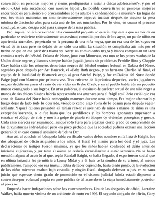 convertirlos en personas mejores y menos predispuestas a matar a chicas adolescentes?», y por el
otro, «¿Qué está sucediendo con nuestros hijos? ¿Es posible convertirlos en personas mejores
encerrándolos para siempre o procesándolos como adultos y condenándolos a muerte?». En lugar de
eso, los textos mantenían un tono deliberadamente objetivo incluso después de dictarse la pena
mínima de dieciocho años para cada uno de los dos muchachos. Por lo visto, en cuanto el proceso
concluyó, el caso desapareció para siempre de la mira pública.
Eso, supuse, no era de extrañar. Una comunidad pequeña no estaría dispuesta a que esa herida en
particular se reabriese reiteradamente: un asesinato cometido por dos de los suyos, un par de niños en
apariencia normales, perpetrado en la persona de una niña negra, que no era una de los suyos en
virtud de su raza pero no dejaba de ser sólo una niña. La situación se complicaba aún más por el
hecho de que en esa parte de Dakota del Norte las comunidades negra y blanca compartían un lazo
común a través del béisbol. Dakota del Norte, junto con Minnesota, era uno de los pocos estados de la
Unión donde negros y blancos siempre habían jugado juntos sin problemas. Freddie Sims y Chappie
Gray habían sido los primeros deportistas negros del béisbol semiprofesional en Dakota del Norte,
seguidos poco después por Art Hancock, el «Babe Ruth negro», y su hermano Charlie. Al final, el
equipo de la localidad de Bismarck atrajo al gran Satchel Paige, y fue en Dakota del Norte donde
Paige jugó con blancos por primera vez. Tras retirarse de la práctica deportiva, varios jugadores
negros decidieron pasar el resto de sus vidas en Drake Creek, y en el pueblo había aún un pequeño
museo consagrado a sus logros. En otras palabras, el asesinato de carácter sexual de una niña negra a
manos de dos chicos blancos habría representado una amenaza para el frágil equilibrio racial que esa
zona de Dakota del Norte había conseguido mantener durante tanto tiempo. Era mejor afrontarlo y
luego dejar de lado todo lo ocurrido, viéndolo como algo fuera de lo común para después seguir
adelante. Y quizá quienes pensaban así tenían razón: el asesinato de niños a manos de niños es una
excepción horrenda, o lo fue hasta que los pandilleros y los hombres ignorantes empezaron a
ensalzar el código de vivir y morir a golpe de pistola en bloques de viviendas protegidas y guetos.
Cada caso merecía ser examinado, aunque sólo fuera para alcanzar cierto grado de comprensión de
las circunstancias individuales; pero era poco probable que la sociedad pudiera extraer una lección
general de un caso como el asesinato de Selina Day.
Aun así, al concluir mi búsqueda había verificado varios de los nombres en la lista de Haight: los
dos abogados de oficio asignados a los niños, el fiscal (el mismo para los dos) y el juez. Las
declaraciones de testigos fueron mínimas, ya que los niños habían confesado el delito antes de
iniciarse el proceso, y por tanto el asunto se reducía esencialmente a dictar sentencia. No se hacía
mención alguna al acuerdo al que, según Randall Haight, se había llegado, el experimento social que
en última instancia les permitiría a Lonny Midas y a él huir de la sombra de su crimen, al menos
públicamente. Tampoco eso era inusual; debía de haber dependido, hasta cierto punto, de la evolución
de los niños mientras estaban bajo custodia, y ningún fiscal, abogado defensor o juez en su sano
juicio que esperase cierto grado de promoción en el sistema judicial habría estado dispuesto a
convertirse por voluntad propia en parte pública de tal acuerdo en la etapa inmediatamente posterior
al proceso.
Empecé a hacer indagaciones sobre los cuatro nombres. Una de las abogadas de oficio, Larraine
Walker, había muerto víctima de un accidente de moto en 1996. El segundo abogado de oficio, Cory
 