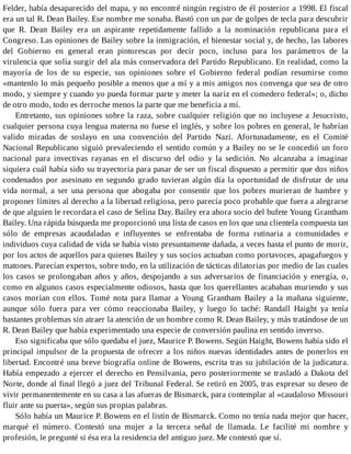 Felder, había desaparecido del mapa, y no encontré ningún registro de él posterior a 1998. El fiscal
era un tal R. Dean Bailey. Ese nombre me sonaba. Bastó con un par de golpes de tecla para descubrir
que R. Dean Bailey era un aspirante repetidamente fallido a la nominación republicana para el
Congreso. Las opiniones de Bailey sobre la inmigración, el bienestar social y, de hecho, las labores
del Gobierno en general eran pintorescas por decir poco, incluso para los parámetros de la
virulencia que solía surgir del ala más conservadora del Partido Republicano. En realidad, como la
mayoría de los de su especie, sus opiniones sobre el Gobierno federal podían resumirse como
«mantenlo lo más pequeño posible a menos que a mí y a mis amigos nos convenga que sea de otro
modo, y siempre y cuando yo pueda formar parte y meter la nariz en el comedero federal»; o, dicho
de otro modo, todo es derroche menos la parte que me beneficia a mí.
Entretanto, sus opiniones sobre la raza, sobre cualquier religión que no incluyese a Jesucristo,
cualquier persona cuya lengua materna no fuese el inglés, y sobre los pobres en general, le habrían
valido miradas de soslayo en una convención del Partido Nazi. Afortunadamente, en el Comité
Nacional Republicano siguió prevaleciendo el sentido común y a Bailey no se le concedió un foro
nacional para invectivas rayanas en el discurso del odio y la sedición. No alcanzaba a imaginar
siquiera cuál había sido su trayectoria para pasar de ser un fiscal dispuesto a permitir que dos niños
condenados por asesinato en segundo grado tuvieran algún día la oportunidad de disfrutar de una
vida normal, a ser una persona que abogaba por consentir que los pobres murieran de hambre y
proponer límites al derecho a la libertad religiosa, pero parecía poco probable que fuera a alegrarse
de que alguien le recordara el caso de Selina Day. Bailey era ahora socio del bufete Young Grantham
Bailey. Una rápida búsqueda me proporcionó una lista de casos en los que una clientela compuesta tan
sólo de empresas acaudaladas e influyentes se enfrentaba de forma rutinaria a comunidades e
individuos cuya calidad de vida se había visto presuntamente dañada, a veces hasta el punto de morir,
por los actos de aquellos para quienes Bailey y sus socios actuaban como portavoces, apagafuegos y
matones. Parecían expertos, sobre todo, en la utilización de tácticas dilatorias por medio de las cuales
los casos se prolongaban años y años, despojando a sus adversarios de financiación y energía, o,
como en algunos casos especialmente odiosos, hasta que los querellantes acababan muriendo y sus
casos morían con ellos. Tomé nota para llamar a Young Grantham Bailey a la mañana siguiente,
aunque sólo fuera para ver cómo reaccionaba Bailey, y luego lo taché: Randall Haight ya tenía
bastantes problemas sin atraer la atención de un hombre como R. Dean Bailey, y más tratándose de un
R. Dean Bailey que había experimentado una especie de conversión paulina en sentido inverso.
Eso significaba que sólo quedaba el juez, Maurice P. Bowens. Según Haight, Bowens había sido el
principal impulsor de la propuesta de ofrecer a los niños nuevas identidades antes de ponerlos en
libertad. Encontré una breve biografía online de Bowens, escrita tras su jubilación de la judicatura.
Había empezado a ejercer el derecho en Pensilvania, pero posteriormente se trasladó a Dakota del
Norte, donde al final llegó a juez del Tribunal Federal. Se retiró en 2005, tras expresar su deseo de
vivir permanentemente en su casa a las afueras de Bismarck, para contemplar al «caudaloso Missouri
fluir ante su puerta», según sus propias palabras.
Sólo había un Maurice P. Bowens en el listín de Bismarck. Como no tenía nada mejor que hacer,
marqué el número. Contestó una mujer a la tercera señal de llamada. Le facilité mi nombre y
profesión, le pregunté si ésa era la residencia del antiguo juez. Me contestó que sí.
 