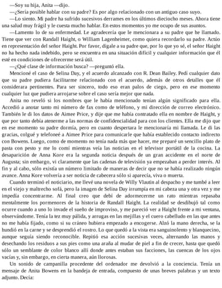 —Soy su hija, Anita —dijo.
—¿Sería posible hablar con su padre? Es por algo relacionado con un antiguo caso suyo.
—Lo siento. Mi padre ha sufrido sucesivos derrames en los últimos dieciocho meses. Ahora tiene
una salud muy frágil y le cuesta mucho hablar. En estos momentos yo me ocupo de sus asuntos.
—Lamento lo de su enfermedad. Le agradecería que le mencionara a su padre que he llamado.
Tiene que ver con Randall Haight, o William Lagenheimer, como quiera recordarlo su padre. Actúo
en representación del señor Haight. Por favor, dígale a su padre que, por lo que yo sé, el señor Haight
no ha hecho nada indebido, pero se encuentra en una situación difícil y cualquier información que él
esté en condiciones de ofrecerme será útil.
—¿Qué clase de información busca? —preguntó ella.
Mencioné el caso de Selina Day, y el acuerdo alcanzado con R. Dean Bailey. Pedí cualquier dato
que su padre pudiera facilitarme relacionado con el acuerdo, además de otros detalles que él
considerara pertinentes. Para ser sincero, todo eso eran palos de ciego, pero en ese momento
cualquier luz que pudiera arrojarse sobre el caso sería mejor que nada.
Anita no reveló si los nombres que le había mencionado tenían algún significado para ella.
Accedió a anotar tanto mi número de fax como de teléfono, y mi dirección de correo electrónico.
También le di los datos de Aimee Price, y dije que me había contratado ella en nombre de Haight, y
que por tanto debía atenerme a las normas de confidencialidad para con los clientes. Ella me dijo que
en ese momento su padre dormía, pero en cuanto despertara le mencionaría mi llamada. Le di las
gracias, colgué y telefoneé a Aimee Price para comunicarle que había establecido contacto indirecto
con Bowens. Luego, como de momento no tenía nada más que hacer, me preparé un sencillo plato de
pasta con pesto y me lo comí mientras veía las noticias en el televisor portátil de la cocina. La
desaparición de Anna Kore era la segunda noticia después de un gran accidente en el norte de
Augusta; sin embargo, vi claramente que las cadenas de televisión ya empezaban a perder interés. Al
fin y al cabo, sólo existía un número limitado de maneras de decir que no se había realizado ningún
avance. Anna Kore volvería a ser noticia de cabecera sólo si aparecía, viva o muerta.
Cuando terminó el noticiario, me llevé una novela de Willy Vlautin al despacho y me tumbé a leer
en el viejo y maltrecho sofá, pero la imagen de Selina Day irrumpía en mi cabeza una y otra vez y me
impedía concentrarme. Al final creo que debí de adormecerme un rato mientras repasaba
mentalmente los pormenores de la historia de Randall Haight. La realidad se desdibujó tal como
ocurre cuando a uno lo invade el sueño de improviso, y me pareció ver a Haight frente a mi ventana,
observándome. Tenía la tez muy pálida, y arrugas en las mejillas y el cuero cabelludo en las que antes
no me había fijado, como si su cráneo hubiera empezado a encogerse. Alzó la mano derecha, se la
hundió en la carne y se desprendió el rostro. Lo que quedó a la vista era sanguinolento y blanquecino,
aunque seguía siendo reconocible. Repitió esa acción sucesivas veces, alternando las manos y
desechando los residuos a sus pies como una araña al mudar de piel a fin de crecer, hasta que quedó
sólo un semblante de color blanco allí donde antes estaban sus facciones, las cuencas de los ojos
vacías y, sin embargo, en cierta manera, aún llorosas.
Un sonido de campanilla procedente del ordenador me devolvió a la conciencia. Tenía un
mensaje de Anita Bowens en la bandeja de entrada, compuesto de unas breves palabras y un texto
adjunto. Decía:
 