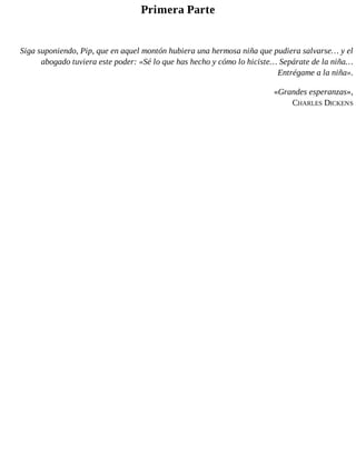 Primera Parte
Siga suponiendo, Pip, que en aquel montón hubiera una hermosa niña que pudiera salvarse… y el
abogado tuviera este poder: «Sé lo que has hecho y cómo lo hiciste… Sepárate de la niña…
Entrégame a la niña».
«Grandes esperanzas»,
CHARLES DICKENS
 