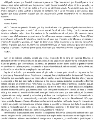 «Mi padre espera que Randall, como ahora piensa en él (y como espera que Randall piense en sí
mismo), haya salido adelante, que haya aprovechado la oportunidad de dejar atrás su pasado y se
haya arrepentido a la vez de sus actos, y le envía un afectuoso saludo. No obstante, pide que ni el
propio Randall ni usted vuelvan a ponerse en contacto con él en lo referente a este asunto. Todo
aquello que pueda guardar relación con sus indagaciones puede encontrarse en los documentos
adjuntos.
»Atentamente,
»Anita Bowens
»PD: Conozco un poco la historia que hay detrás de ese caso, porque mi padre ha mencionado
alguna vez el “imperfecto acuerdo” alcanzado con el fiscal, el señor Bailey. Los documentos aquí
incluidos deberían dejar claros los motivos de la insatisfacción de mi padre. De momento, baste
reconocer que él deseaba que se procesara a los niños como menores, no como adultos. Tanto el fiscal
general como la fiscalía del distrito se opusieron, al igual que el propio señor Bailey, y se impuso el
criterio del ministerio público. En lugar de dejar a los niños totalmente a la incierta merced del
sistema, el precio que puso mi padre a su consentimiento fue un nuevo comienzo para ellos una vez
cumplida la condena. Sospecho que mi padre piensa aún que vendió muy baratos sus principios.
»A.B.».
Abrí el documento adjunto. Incluía una copia escaneada de la carta de Maurice Bowens al
Tribunal Supremo de Pensilvania en la que anunciaba su decisión de abandonar la judicatura en ese
estado en protesta por la continuada insistencia en procesar a niños como adultos y permitir que se
los condenase a cadena perpetua sin derecho a libertad condicional, más un artículo aparecido en una
publicación jurídica donde se explayaba sobre el tema.
Según el artículo, que contenía notas al pie más recientes para actualizar algunos de los
argumentos y datos estadísticos, Pensilvania era uno de los veintidós estados, junto con el Distrito de
Columbia, que autorizaba a procesar como adultos a niños a partir incluso de los siete años, y uno de
los cuarenta y dos que autorizaba a condenar a los niños a cadena perpetua sin derecho a libertad
condicional por un primer delito. Pensilvania sola tenía más del veinte por ciento de los niños que, en
Estados Unidos, se encontraban ante la perspectiva de morir entre rejas si eran declarados culpables.
El texto de Bowens aducía que, sentenciando «con semejante entusiasmo» a niños de trece y catorce
años, y aun menores, a morir en la cárcel, tanto por homicidio como por otros delitos, el Estado era
culpable de un castigo «cruel y anómalo» y violaba por consiguiente la Octava Enmienda de la
Constitución, el derecho internacional y, en teoría, la Convención sobre los Derechos del Niño, que,
como señalaba Bowens, Estados Unidos asombrosamente no había ratificado, lo que lo convertía en
el único país, junto con Somalia, que se había negado a suscribirlo. Sostenía que dicha ley no tenía en
cuenta la vulnerabilidad de los niños, ni las diferencias jurídicas y de desarrollo entre niños y
adultos, ni la capacidad de los niños para crecer, cambiar y redimirse.
«Permitiendo el encarcelamiento de niños sin esperanza de libertad condicional demostramos que
somos indignos de la confianza y la responsabilidad depositadas en nosotros como legisladores»,
concluía Bowens. «Hemos confundido el castigo con la represalia, y sacrificado la justicia por la
 