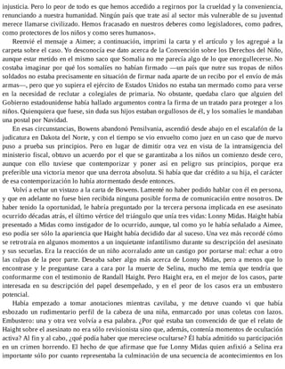 injusticia. Pero lo peor de todo es que hemos accedido a regirnos por la crueldad y la conveniencia,
renunciando a nuestra humanidad. Ningún país que trate así al sector más vulnerable de su juventud
merece llamarse civilizado. Hemos fracasado en nuestros deberes como legisladores, como padres,
como protectores de los niños y como seres humanos».
Reenvié el mensaje a Aimee; a continuación, imprimí la carta y el artículo y los agregué a la
carpeta sobre el caso. Yo desconocía ese dato acerca de la Convención sobre los Derechos del Niño,
aunque estar metido en el mismo saco que Somalia no me parecía algo de lo que enorgullecerse. No
costaba imaginar por qué los somalíes no habían firmado —un país que nutre sus tropas de niños
soldados no estaba precisamente en situación de firmar nada aparte de un recibo por el envío de más
armas—, pero que yo supiera el ejército de Estados Unidos no estaba tan mermado como para verse
en la necesidad de reclutar a colegiales de primaria. No obstante, quedaba claro que alguien del
Gobierno estadounidense había hallado argumentos contra la firma de un tratado para proteger a los
niños. Quienquiera que fuese, sin duda sus hijos estaban orgullosos de él, y los somalíes le mandaban
una postal por Navidad.
En esas circunstancias, Bowens abandonó Pensilvania, ascendió desde abajo en el escalafón de la
judicatura en Dakota del Norte, y con el tiempo se vio envuelto como juez en un caso que de nuevo
puso a prueba sus principios. Pero en lugar de dimitir otra vez en vista de la intransigencia del
ministerio fiscal, obtuvo un acuerdo por el que se garantizaba a los niños un comienzo desde cero,
aunque con ello tuviese que contemporizar y poner así en peligro sus principios, porque era
preferible una victoria menor que una derrota absoluta. Si había que dar crédito a su hija, el carácter
de esa contemporización lo había atormentado desde entonces.
Volví a echar un vistazo a la carta de Bowens. Lamenté no haber podido hablar con él en persona,
y que en adelante no fuese bien recibida ninguna posible forma de comunicación entre nosotros. De
haber tenido la oportunidad, le habría preguntado por la tercera persona implicada en ese asesinato
ocurrido décadas atrás, el último vértice del triángulo que unía tres vidas: Lonny Midas. Haight había
presentado a Midas como instigador de lo ocurrido, aunque, tal como yo le había señalado a Aimee,
eso podía ser sólo la apariencia que Haight había decidido dar al suceso. Una vez más recordé cómo
se retrotraía en algunos momentos a un inquietante infantilismo durante su descripción del asesinato
y sus secuelas. Era la reacción de un niño acorralado ante un castigo por portarse mal: echar a otro
las culpas de la peor parte. Deseaba saber algo más acerca de Lonny Midas, pero a menos que lo
encontrase y le preguntase cara a cara por la muerte de Selina, mucho me temía que tendría que
conformarme con el testimonio de Randall Haight. Pero Haight era, en el mejor de los casos, parte
interesada en su descripción del papel desempeñado, y en el peor de los casos era un embustero
potencial.
Había empezado a tomar anotaciones mientras cavilaba, y me detuve cuando vi que había
esbozado un rudimentario perfil de la cabeza de una niña, enmarcado por unas coletas con lazos.
Embustero: una y otra vez volvía a esa palabra. ¿Por qué estaba tan convencido de que el relato de
Haight sobre el asesinato no era sólo revisionista sino que, además, contenía momentos de ocultación
activa? Al fin y al cabo, ¿qué podía haber que mereciese ocultarse? Él había admitido su participación
en un crimen horrendo. El hecho de que afirmase que fue Lonny Midas quien asfixió a Selina era
importante sólo por cuanto representaba la culminación de una secuencia de acontecimientos en los
 