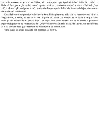 que había intervenido, y en la que Midas y él eran culpables por igual. Quizás él había forcejado con
Midas al final, pero ¿de verdad intentó apartar a Midas cuando éste empezó a violar a Selina? ¿O se
unió él al acto? ¿En qué punto tomó conciencia de que aquello había ido demasiado lejos, si es que en
realidad tomó conciencia?
Descubrí entonces que mi problema con Randall Haight no era sólo que no me creyese su historia
íntegramente; además, no me inspiraba simpatía. No sabía con certeza si se debía a lo que había
hecho y a la muerte de mi propia hija —en cuyo caso debía apartar eso de mi mente si pretendía
seguir trabajando en su representación—, o por una repulsión más arraigada, la sensación de que era
un alma contaminada que se escondía tras un barniz de normalidad.
Y me quedé dormido soñando con hombres sin rostro.
 
