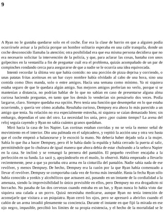 9
A Ryan no le gustaba quedarse solo en el coche. Ése era la clase de barrio en que a alguien podía
ocurrírsele avisar a la policía porque un hombre solitario esperaba en una calle tranquila, donde un
coche desconocido llamaba la atención; otra posibilidad era que esa misma persona decidiera que no
era necesario solicitar la intervención de la policía, y que, para aclarar las cosas, bastaba con unos
golpecitos en la ventanilla a fin de preguntar cuál era el problema, quizás acompañado de un par de
compinches rondando cerca para asegurarse de que a nadie se le ocurría una idea equivocada.
Intentó recordar la última vez que había comido: no una porción de pizza deprisa y corriendo, o
unas patatas fritas aceitosas en un bar cuyo nombre había olvidado al cabo de una hora, sino una
comida como Dios manda, solo o entre amigos. Hacía una semana como mínimo. Ya ni siquiera
estaba seguro de que le quedara algún amigo. Sus mejores amigos preferían no verlo, porque si se
mantenían a distancia, no podrían hablar de lo que no sabían en caso de presentarse alguna alma
curiosa haciendo preguntas, en tanto que los demás lo venderían sin pensárselo dos veces. Podía
largarse, claro. Siempre quedaba esa opción. Pero tenía una función que desempeñar en lo que estaba
ocurriendo, y quería ver cómo acababa. Resultaba curioso, Dempsey era ahora lo más parecido a un
amigo que tenía. Su relación no era especialmente estrecha, ni siquiera se caían demasiado bien; sin
embargo, dependían el uno del otro. La necesidad los unía, pero ¿por cuánto tiempo? La arena del
reloj seguía cayendo y Ryan no sabía cuántos granos quedaban.
Miró hacia la casa de los Napier. Las cortinas estaban corridas y no se veía la menor señal de
movimiento en el interior. Dio una palmada en el salpicadero, y repitió la acción una y otra vez hasta
que el coche empezó a balancearse y le escoció la mano. No debería haber dejado sola a la mujer.
Sabía lo que iba a hacer Dempsey, pero él le había dado la espalda y había cerrado la puerta al salir,
permitiéndole que lo chuleara de igual manera que ahora debía de estar chuleando a la señora Napier
en la casa. Se inclinó y se remangó la pernera del pantalón. El pequeño revólver encajaba a la
perfección en su funda. Lo sacó y, apoyándoselo en el muslo, lo observó. Había empezado a llevarlo
recientemente, pese a que ya portaba otra arma en la cinturilla del pantalón. Nadie sabía nada de ese
revólver, y menos Dempsey. De hecho, Dempsey era la razón por la que Ryan había comenzado a
llevar el revólver. Dempsey se comportaba cada vez de forma más inestable. Hasta la fecha Ryan sólo
había conocido a yonkis y alcohólicos que actuasen así, pasando en un instante de la cordialidad a la
amenaza, siendo la imprevisibilidad lo único previsible en ellos, pero Dempsey no era drogadicto ni
borracho. No pasaba de las dos cervezas cuando entraba en un bar, y Ryan nunca lo había visto dar
siquiera una calada a un porro. Quizá necesitaba medicarse, aunque Ryan no tenía intención de
aconsejarle que visitara a un psiquiatra. Ryan cerró los ojos, pero se apresuró a abrirlos cuando el
cañón de un arma invadió plenamente su conciencia. Durante el instante en que fijó la mirada en ese
ojo negro, impasible, percibió los límites de su propia existencia, y el hecho de la mortalidad se le
 