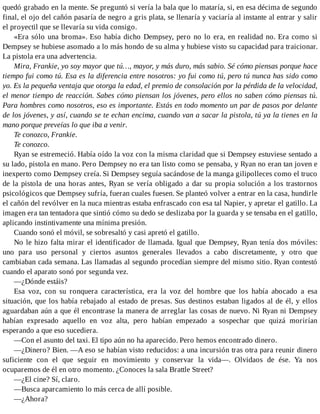 quedó grabado en la mente. Se preguntó si vería la bala que lo mataría, si, en esa décima de segundo
final, el ojo del cañón pasaría de negro a gris plata, se llenaría y vaciaría al instante al entrar y salir
el proyectil que se llevaría su vida consigo.
«Era sólo una broma». Eso había dicho Dempsey, pero no lo era, en realidad no. Era como si
Dempsey se hubiese asomado a lo más hondo de su alma y hubiese visto su capacidad para traicionar.
La pistola era una advertencia.
Mira, Frankie, yo soy mayor que tú…, mayor, y más duro, más sabio. Sé cómo piensas porque hace
tiempo fui como tú. Esa es la diferencia entre nosotros: yo fui como tú, pero tú nunca has sido como
yo. Es la pequeña ventaja que otorga la edad, el premio de consolación por la pérdida de la velocidad,
el menor tiempo de reacción. Sabes cómo piensan los jóvenes, pero ellos no saben cómo piensas tú.
Para hombres como nosotros, eso es importante. Estás en todo momento un par de pasos por delante
de los jóvenes, y así, cuando se te echan encima, cuando van a sacar la pistola, tú ya la tienes en la
mano porque preveías lo que iba a venir.
Te conozco, Frankie.
Te conozco.
Ryan se estremeció. Había oído la voz con la misma claridad que si Dempsey estuviese sentado a
su lado, pistola en mano. Pero Dempsey no era tan listo como se pensaba, y Ryan no eran tan joven e
inexperto como Dempsey creía. Si Dempsey seguía sacándose de la manga gilipolleces como el truco
de la pistola de una horas antes, Ryan se vería obligado a dar su propia solución a los trastornos
psicológicos que Dempsey sufría, fueran cuales fuesen. Se planteó volver a entrar en la casa, hundirle
el cañón del revólver en la nuca mientras estaba enfrascado con esa tal Napier, y apretar el gatillo. La
imagen era tan tentadora que sintió cómo su dedo se deslizaba por la guarda y se tensaba en el gatillo,
aplicando instintivamente una mínima presión.
Cuando sonó el móvil, se sobresaltó y casi apretó el gatillo.
No le hizo falta mirar el identificador de llamada. Igual que Dempsey, Ryan tenía dos móviles:
uno para uso personal y ciertos asuntos generales llevados a cabo discretamente, y otro que
cambiaban cada semana. Las llamadas al segundo procedían siempre del mismo sitio. Ryan contestó
cuando el aparato sonó por segunda vez.
—¿Dónde estáis?
Esa voz, con su ronquera característica, era la voz del hombre que los había abocado a esa
situación, que los había rebajado al estado de presas. Sus destinos estaban ligados al de él, y ellos
aguardaban aún a que él encontrase la manera de arreglar las cosas de nuevo. Ni Ryan ni Dempsey
habían expresado aquello en voz alta, pero habían empezado a sospechar que quizá morirían
esperando a que eso sucediera.
—Con el asunto del taxi. El tipo aún no ha aparecido. Pero hemos encontrado dinero.
—¿Dinero? Bien. —A eso se habían visto reducidos: a una incursión tras otra para reunir dinero
suficiente con el que seguir en movimiento y conservar la vida—. Olvidaos de ése. Ya nos
ocuparemos de él en otro momento. ¿Conoces la sala Brattle Street?
—¿El cine? Sí, claro.
—Busca aparcamiento lo más cerca de allí posible.
—¿Ahora?
 
