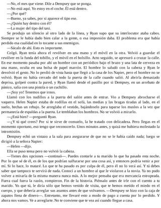 —No, el mes que viene. Dile a Dempsey que se ponga.
—No está aquí. Yo estoy en el coche. Él está dentro.
—¿Por qué?
—Bueno, ya sabes, por si aparece el tipo ese.
—¿Quién hay dentro con él?
—La mujer del tipo del taxi.
Se produjo un silencio al otro lado de la línea, y Ryan supo que su interlocutor ataba cabos.
Siempre se le había dado bien calar a la gente, o esa impresión daba. El problema era que había
perdido esa cualidad en lo tocante a sus enemigos.
—Sácalo de ahí. Esto es importante.
Colgó. Ryan tenía ahora el revólver en una mano y el móvil en la otra. Volvió a guardar el
revólver en la funda del tobillo, y el móvil en el bolsillo. Acto seguido, se apresuró a cruzar la calle.
En ese momento pasaba por ahí un hombre con un periódico bajo el brazo y una lata de cerveza en
una mano, oculta en una bolsa de papel marrón. El hombre lo saludó con la cabeza y Ryan le
devolvió el gesto. No lo perdió de vista hasta que llegó a la casa de los Napier, pero el hombre no se
volvió. Ryan no había cerrado del todo la puerta de la calle cuando salió. Al abrirla demasiado
deprisa, golpeó contra la pared, y Ryan llamó desde el pasillo por si Dempsey, en un arrebato de
pánico, salía con una pistola o un cuchillo.
—¡Soy yo! Tenemos que irnos.
Llamó con los nudillos a la puerta del salón antes de entrar. Vio a Dempsey abrocharse el
vaquero. Helen Napier estaba de rodillas en el sofá, las medias y las bragas tiradas al lado, en el
suelo, hechas un rebujo. Se arreglaba el vestido, bajándoselo para taparse los muslos a la vez que
permanecía de espaldas a la puerta. Le temblaban los hombros. No se volvió a mirarlo.
—¿Está bien? —preguntó Ryan.
—¿Y tú qué crees? Por si te sirve de consuelo, la he tratado con delicadeza. Pero llegas en el
momento oportuno, eso tengo que reconocerlo. Unos minutos antes, y quizá me hubiera molestado la
intromisión.
Dempsey echó un vistazo a la sala para asegurarse de que no se le había caído nada; luego se
dirigió a la señora Napier:
—Helen —dijo.
Ella se puso tensa pero no volvió la cabeza.
—Tienes dos opciones —continuó—. Puedes contarle a tu marido lo que ha pasado esta noche.
Por lo que sé de él, es de los que podrían sulfurarse por una cosa así, y entonces podría venir a por
mí. Si lo hace, lo mataré. Lo que te ha pasado es por culpa de él, pero él no lo verá así. Y tú debes
saber que tampoco te servirá de nada. Conocí a un hombre al que le violaron a la novia. Ya no pudo
volver a mirarla de la misma manera nunca más. A lo mejor pensaba que era mercancía estropeada.
Fuera cual fuera la razón, rompieron. Fin de la historia. Piénsalo antes de irle con el cuento a tu
marido. Yo que tú, le diría sólo que hemos venido de visita, que te hemos metido el miedo en el
cuerpo, y que debería arreglar sus asuntos antes de que volvamos. —Dempsey se hizo con la caja de
zapatos llena de dinero—. Entretanto, me llevaré esto a modo de pago a cuenta por lo perdido. Y
ahora nos vamos. Ve a arreglarte. No te conviene que te vea así cuando llegue a casa.
 