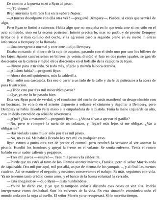 De camino a la puerta rozó a Ryan al pasar.
—¿Tú vienes?
Ryan aún tenía la mirada fija en la señora Napier.
—¿Quieres disculparte con ella otra vez? —preguntó Dempsey—. Puedes, si crees que servirá de
algo.
Pero Ryan se limitó a cabecear. Había algo que no encajaba en lo que tenía ante sí: no sólo en el
acto cometido, sino en la escena posterior. Intentó precisarlo, mas no pudo, y de pronto Dempsey
tiraba de él e iban camino del coche, y la agresión pasó a segundo plano en su mente mientras
informaba a Dempsey de la llamada.
—Una emergencia normal y corriente —dijo Dempsey.
Estaba contando el dinero de la caja de zapatos, pasando con el dedo uno por uno los billetes de
los fajos. Apartó cuatrocientos en billetes de veinte, dividió el fajo en dos partes iguales, se guardó
doscientos en la cartera y metió otros doscientos en el bolsillo de la cazadora de Ryan.
—Dinero para ir tirando. Si te da más, cógelo y mantén la boca cerrada.
—¿Cuánto había? —preguntó Ryan.
—Ahora dos mil quinientos, más la calderilla.
Ryan soltó una carcajada. Era eso o parar a un lado de la calle y darle de puñetazos a la acera de
pura frustración.
—¿Todo esto por tres mil miserables pavos?
—Oye, yo me lo he pasado bien.
Esta vez Ryan paró de verdad, y el conductor del coche de atrás manifestó su desaprobación con
un bocinazo. Se volvió en el asiento dispuesto a soltarse el cinturón y degollar a Dempsey, pero
Dempsey se había llevado ya la mano a la empuñadura de la pistola. Tenía la mano izquierda en alto,
con un dedo extendido en señal de advertencia.
—¿Qué? ¿Vas a matarme? —preguntó Ryan—. ¿Ahora sí vas a apretar el gatillo?
—No, pero te romperé la nariz de un culatazo, y llegaré más lejos si me obligas. ¿Vas a
obligarme?
—Has violado a una mujer sólo por tres mil pavos.
—No, no es así. Me habría llevado los tres mil en cualquier caso.
Ryan estuvo a punto otra vez de perder el control, pero recobró la sensatez al ver asomar la
pistola. Hundió los hombros y apoyó la frente en el volante. Se sentía enfermo. Tenía el rostro
bañado en un sudor caliente y pegajoso.
—Tres mil pavos —susurró—. Tres mil pavos y la calderilla.
—Puede que no estés al tanto de los últimos acontecimientos, Frankie, pero el señor Morris anda
de capa caída. Dos mil por aquí, mil por allá, un par de cientos de los yonquis…, y al final las cuentas
cuadran. Así se mantiene el negocio, y nosotros conservamos el trabajo. Es más, seguimos con vida.
Ya no tenemos tanto crédito como antes, y el banco de la buena voluntad ha cerrado.
—Está ahogándose —dijo Ryan—. Está hundiéndose.
—Yo no he dicho eso, y yo que tú tampoco andaría diciendo esas cosas en voz alta. Podría
interpretarse como deslealtad. Son los vaivenes de la vida. En esta situación económica todo el
mundo anda con la soga al cuello. El señor Morris ya se recuperará. Sólo necesita tiempo.
 