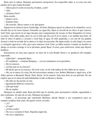Ryan alzó la cabeza. Dempsey permanecía inexpresivo. Era imposible saber si se creía una sola
palabra de lo que estaba diciendo.
—Ahora pon el coche en marcha, Frankie, ¿vale?
—Vale.
—¿Estamos bien?
Ryan asintió.
—Quiero oírlo.
—Estamos bien.
—De acuerdo. Ahora vamos a ver qué quiere.
Siguieron en silencio hacia Cambridge. Al final, Dempsey apoyó la cabeza en la ventanilla, con la
mirada fija en las luces lejanas. Fumando un cigarrillo, Ryan se acordó de un chico al que conocía,
Josh Tyler, que murió en un lago durante unos campamentos de verano en New Hampshire al volcar
su canoa. Josh sabía nadar, pero no así el niño que iba con él en la canoa, o no nadaba muy bien. Al
niño le entró el pánico y arrastró a Josh bajo el agua. El niño pataleaba, y con una de sus patadas
alcanzó a Josh en un lado de la cabeza y lo dejó inconsciente. De algún modo, el niño llegó a la canoa
y consiguió agarrarse a ella, pero para entonces Josh Tyler ya había muerto. Cuando un hombre se
ahoga, te arrastra consigo si se lo permites, pensó Ryan. A veces, para sobrevivir, tienes que dejarlo
hundirse.
Encontraron un sitio para aparcar no lejos de la sala Brattle Street y se quedaron allí sentados
esperando.
—¿Qué dan? —preguntó Ryan.
—El confidente —contestó Dempsey—. Leí un comentario en el periódico.
—No la conozco.
—¿Cómo que no la conoces?
—He dicho que no la conozco. No la he visto, no he oído hablar de ella. Debe de ser nueva.
—No, no es nueva. Es vieja. De mil novecientos setenta y tres. Robert Mitchum y aquel otro, el de
Todos quieren a Raymond. Boyle, Peter Boyle. Ya ha muerto. Está muy bien en esa película. No me
explico que no te suene de nada habiéndote criado en Boston y demás.
—De niño no iba mucho al cine.
—Igualmente deberías conocerla.
—¿De qué trata?
—De un soplón.
Dempsey no añadió nada. Ryan percibió que lo miraba, pero permaneció callado, aguardando a
que continuase. Al cabo de un rato, Dempsey prosiguió.
—Eddie…, el personaje que representa Mitchum, decide delatar a sus compañeros para no
cumplir condena. Está viejo. No quiere volver al trullo.
—¿Y?
—¿Y qué?
—¿Cómo acaba?
—No voy a contarte el final. Alquílala algún día.
—No voy a alquilarla.
 