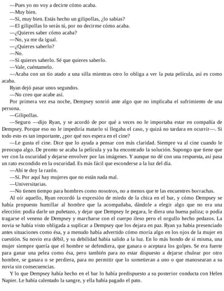 —Pues yo no voy a decirte cómo acaba.
—Muy bien.
—Sí, muy bien. Estás hecho un gilipollas, ¿lo sabías?
—El gilipollas lo serás tú, por no decirme cómo acaba.
—¿Quieres saber cómo acaba?
—No, ya me da igual.
—¿Quieres saberlo?
—No.
—Sí quieres saberlo. Sé que quieres saberlo.
—Vale, cuéntamelo.
—Acaba con un tío atado a una silla mientras otro lo obliga a ver la puta película, así es como
acaba.
Ryan dejó pasar unos segundos.
—No creo que acabe así.
Por primera vez esa noche, Dempsey sonrió ante algo que no implicaba el sufrimiento de una
persona.
—Gilipollas.
—Seguro —dijo Ryan, y se acordó de por qué a veces no le importaba estar en compañía de
Dempsey. Porque eso no le impediría matarlo si llegaba el caso, y quizá no tardara en ocurrir—. Si
todo esto es tan importante, ¿por qué nos espera en el cine?
—Le gusta el cine. Dice que lo ayuda a pensar con más claridad. Siempre va al cine cuando le
preocupa algo. De pronto se acaba la película y ya ha encontrado la solución. Supongo que tiene que
ver con la oscuridad y dejarse envolver por las imágenes. Y aunque no dé con una respuesta, así pasa
un rato escondido en la oscuridad. Es más fácil que esconderse a la luz del día.
—Ahí te doy la razón.
—Sí. Por aquí hay mujeres que no están nada mal.
—Universitarias.
—No tienen tiempo para hombres como nosotros, no a menos que te las encuentres borrachas.
Al oír aquello, Ryan recordó la expresión de miedo de la chica en el bar, y cómo Dempsey se
había propuesto humillar al hombre que la acompañaba, dándole a elegir algo que no era una
elección: podía darle un puñetazo, y dejar que Dempsey le pegara, le diera una buena paliza; o podía
tragarse el veneno de Dempsey y marcharse con el cuerpo ileso pero el orgullo hecho pedazos. La
novia se había visto obligada a suplicar a Dempsey que los dejara en paz. Ryan ya había presenciado
antes situaciones como ésa, y a menudo había advertido cómo moría algo en los ojos de la mujer en
cuestión. Su novio era débil, y su debilidad había salido a la luz. En lo más hondo de sí misma, una
mujer siempre quería que el hombre se defendiera, que ganara o aceptara los golpes. Se era fuerte
para ganar una pelea como ésa, pero también para no estar dispuesto a dejarse chulear por otro
hombre, se ganara o se perdiera, para no permitir que lo sometieran a uno o que manosearan a su
novia sin consecuencias.
Y lo que Dempsey había hecho en el bar lo había predispuesto a su posterior conducta con Helen
Napier. Le había calentado la sangre, y ella había pagado el pato.
 