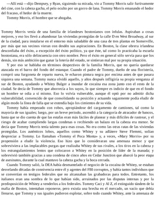 —Allí está —dijo Dempsey, y Ryan, siguiendo su mirada, vio a Tommy Morris salir furtivamente
del cine, con la cabeza gacha, el pelo oculto por un gorro de lana. Tommy Morris emanando el hedor
del fracaso, el hedor de la muerte.
Tommy Morris, el hombre que se ahogaba.
Tommy Morris venía de una familia de irlandeses bostonianos con ínfulas. Aspiraban a cosas
mejores, y eso los llevó a abandonar las viviendas protegidas de la calle D en West Broadway, al sur
de la ciudad, para instalarse en el entorno más saludable de una casa de tres plantas en Somerville,
por más que sus vecinos vieran con desdén sus aspiraciones. En Boston, la clase obrera irlandesa
desconfiaba del éxito, a excepción del éxito político, ya que éste, tal como lo practicaba la escuela
bostoniana, era sólo delincuencia con otro nombre. Pero el éxito en general sólo servía para que los
demás, sin más ambición que ganar la lotería del estado, se sintieran mal por su propia situación.
Y por eso se hablaba en términos despectivos de la familia Morris, que no quería quedarse
atascada en el barro del fondo del estanque. Cuando el padre de Tommy, dueño de una floristería,
compró una furgoneta de reparto nueva, le echaron pintura negra por encima antes de que pasara
siquiera una semana. Tommy nunca olvidó aquello, y años después infligiría su propia venganza al
sur de Boston, ayudando a Whitey Bulger a inundar de cocaína esa zona junto con el resto de la
ciudad. Se decía de Tommy que aborrecía a los suyos, lo que siempre es indicio de que en el fondo
un hombre se odia a sí mismo. Eso lo volvía vulnerable, aunque él optó por no admitir dicha
vulnerabilidad, convencido de que consolidando su posición y actuando sagazmente podía eludir de
algún modo la línea de falla que se extendía bajo los cimientos de su vida.
Tommy había empezado con robos, apropiándose del cargamento de camiones, tal como la
mayoría de sus iguales; luego, por un breve periodo, ascendió a la categoría de atracador de bancos,
hasta que se dio cuenta de que las estafas eran más fáciles de planear y más difíciles de rastrear, y el
riesgo de acabar cumpliendo largas condenas o recibiendo un balazo en la cabeza era menor. Se
decía que Tommy Morris tenía talento para esas cosas. No era como las otras ratas de las viviendas
protegidas. Los auténticos lobos, aquellos como Whitey y su adlátere Steve Flemmi, solían
despreciar a Tommy. Lo llamaban «Tommy el Poca Monta» y, a veces, «Mary Morris» por su
propensión a eludir la violencia. Eso hizo que lo consideraran una amenaza menor y que
sobreviviera a las implacables purgas que realizaba Whitey de sus rivales, a los tiros en la cabeza y
los estrangulamientos lentos que colocaron a Whitey en la posición de líder de la manada; y
sobrevivió también gracias a una condena de cinco años en Cedar Junction que abarcó la peor etapa
de asesinatos, durante la cual mantuvo la cabeza gacha y la boca cerrada.
Cuando Tommy salió, la DEA había desmantelado el negocio de la cocaína de Whitey, se estaban
desvelando décadas de connivencia entre él y agentes del FBI corruptos, y había tantos individuos que
se convertían en testigos federales que no alcanzaban las grabadoras para todos. Entretanto, los
italianos eran una sombra de lo que habían sido, arruinados por las disputas internas y por la
predisposición de Whitey a venderlos a los federales. Tommy Caci y Al Z, el extinguido tándem de la
mafia de Boston, intentaban reponerse, pero existía una brecha en el mercado, un vacío que debía
llenarse, que Tommy y sus iguales pudieron explotar, sobre todo cuando Whitey, ante la amenaza de
 