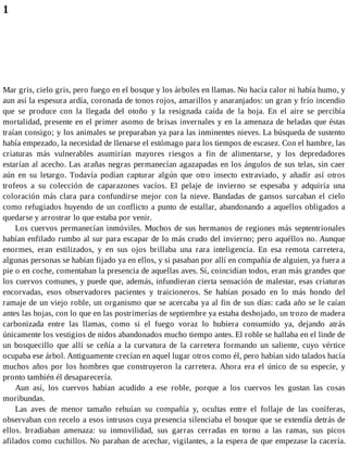 1
Mar gris, cielo gris, pero fuego en el bosque y los árboles en llamas. No hacía calor ni había humo, y
aun así la espesura ardía, coronada de tonos rojos, amarillos y anaranjados: un gran y frío incendio
que se produce con la llegada del otoño y la resignada caída de la hoja. En el aire se percibía
mortalidad, presente en el primer asomo de brisas invernales y en la amenaza de heladas que éstas
traían consigo; y los animales se preparaban ya para las inminentes nieves. La búsqueda de sustento
había empezado, la necesidad de llenarse el estómago para los tiempos de escasez. Con el hambre, las
criaturas más vulnerables asumirían mayores riesgos a fin de alimentarse, y los depredadores
estarían al acecho. Las arañas negras permanecían agazapadas en los ángulos de sus telas, sin caer
aún en su letargo. Todavía podían capturar algún que otro insecto extraviado, y añadir así otros
trofeos a su colección de caparazones vacíos. El pelaje de invierno se espesaba y adquiría una
coloración más clara para confundirse mejor con la nieve. Bandadas de gansos surcaban el cielo
como refugiados huyendo de un conflicto a punto de estallar, abandonando a aquellos obligados a
quedarse y arrostrar lo que estaba por venir.
Los cuervos permanecían inmóviles. Muchos de sus hermanos de regiones más septentrionales
habían enfilado rumbo al sur para escapar de lo más crudo del invierno; pero aquéllos no. Aunque
enormes, eran estilizados, y en sus ojos brillaba una rara inteligencia. En esa remota carretera,
algunas personas se habían fijado ya en ellos, y si pasaban por allí en compañía de alguien, ya fuera a
pie o en coche, comentaban la presencia de aquellas aves. Sí, coincidían todos, eran más grandes que
los cuervos comunes, y puede que, además, infundieran cierta sensación de malestar, esas criaturas
encorvadas, esos observadores pacientes y traicioneros. Se habían posado en lo más hondo del
ramaje de un viejo roble, un organismo que se acercaba ya al fin de sus días: cada año se le caían
antes las hojas, con lo que en las postrimerías de septiembre ya estaba deshojado, un trozo de madera
carbonizada entre las llamas, como si el fuego voraz lo hubiera consumido ya, dejando atrás
únicamente los vestigios de nidos abandonados mucho tiempo antes. El roble se hallaba en el linde de
un bosquecillo que allí se ceñía a la curvatura de la carretera formando un saliente, cuyo vértice
ocupaba ese árbol. Antiguamente crecían en aquel lugar otros como él, pero habían sido talados hacía
muchos años por los hombres que construyeron la carretera. Ahora era el único de su especie, y
pronto también él desaparecería.
Aun así, los cuervos habían acudido a ese roble, porque a los cuervos les gustan las cosas
moribundas.
Las aves de menor tamaño rehuían su compañía y, ocultas entre el follaje de las coníferas,
observaban con recelo a esos intrusos cuya presencia silenciaba el bosque que se extendía detrás de
ellos. Irradiaban amenaza: su inmovilidad, sus garras cerradas en torno a las ramas, sus picos
afilados como cuchillos. No paraban de acechar, vigilantes, a la espera de que empezase la cacería.
 