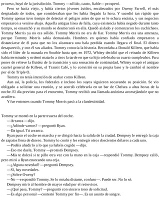 proceso, huyó de la jurisdicción. Tommy —sólido, cauto, fiable— prosperó.
Pero se hacía viejo, y había ciertos jóvenes ávidos, encabezados por Oweny Farrell, el más
despiadado de todos, que consideraban que les había llegado la hora. Y sucedió tan rápido que
Tommy apenas tuvo tiempo de detectar el peligro antes de que se le echara encima, y sus negocios
empezaron a venirse abajo. Aquella antigua línea de falla, cuya existencia había negado durante tanto
tiempo, se ensanchó y su mundo se desmoronó en ella. Quedó aislado y comenzaron los cuchicheos.
Tommy Morris ya no era sólido. Tommy Morris no era de fiar. Tommy Morris era una amenaza,
porque Tommy Morris sabía demasiado. Hombres en quienes había confiado empezaron a
distanciarse de él para que no los alcanzara una bala perdida cuando llegara el final. El dinero
desapareció, y con él sus aliados. Tommy conocía la historia. Recordaba a Donald Killeen, que había
sido el líder de la manada en Southie hasta que, en 1972, Whitey decidió que el reinado de Killeen
había terminado y ordenó matarlo a tiros la tarde en que su hijo celebraba su cuarto cumpleaños. Para
poner de relieve la fluidez de la transición y una sensación de continuidad, Whitey ocupó el antiguo
cuartel general de Killeen, el Transit Café, y lo convirtió en su propia base y le cambió el nombre
por el de Triple O.
Tommy no tenía intención de acabar como Killeen.
Aun así, la policía, los federales e incluso los suyos siguieron socavando su posición. Se vio
obligado a solicitar una reunión, y se acordó celebrarla en un bar de Chelsea a altas horas de la
noche. El día previsto para el encuentro, Tommy recibió una llamada anónima aconsejándole que no
acudiera.
Y fue entonces cuando Tommy Morris pasó a la clandestinidad.
Tommy se montó en la parte trasera del coche.
—Arranca —dijo.
—¿Adónde vamos? —preguntó Ryan.
—Da igual. Tú arranca.
Ryan puso el coche en marcha y se dirigió hacia la salida de la ciudad. Dempsey le entregó la caja
de zapatos llena de dinero. Tommy lo contó y les entregó otros doscientos dólares a cada uno.
—Podéis añadirlo a lo que ya habéis cogido —dijo.
—Eso me duele, Tommy —protestó Dempsey.
—Más te dolerá si te pillo otra vez con la mano en la caja —respondió Tommy. Dempsey calló,
pero miró a Ryan enarcando una ceja.
—¿Alguna novedad? —preguntó Dempsey.
—Sí, hay novedades.
—¿Sobre Oweny?
—No —respondió Tommy. Se lo notaba distante, confuso—. Puede ser. No lo sé.
Dempsey miró al hombre de mayor edad por el retrovisor.
—¿Qué pasa, Tommy? —preguntó con sincero tono de solicitud.
—Es algo personal —contestó Tommy por fin—. Es un asunto de sangre.
 