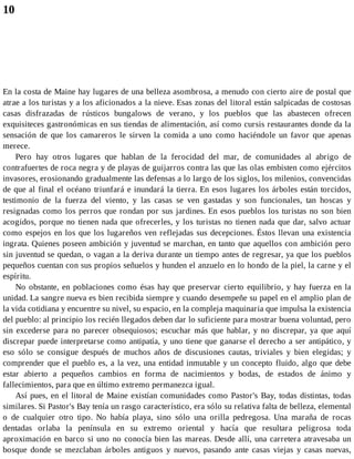 10
En la costa de Maine hay lugares de una belleza asombrosa, a menudo con cierto aire de postal que
atrae a los turistas y a los aficionados a la nieve. Esas zonas del litoral están salpicadas de costosas
casas disfrazadas de rústicos bungalows de verano, y los pueblos que las abastecen ofrecen
exquisiteces gastronómicas en sus tiendas de alimentación, así como cursis restaurantes donde da la
sensación de que los camareros le sirven la comida a uno como haciéndole un favor que apenas
merece.
Pero hay otros lugares que hablan de la ferocidad del mar, de comunidades al abrigo de
contrafuertes de roca negra y de playas de guijarros contra las que las olas embisten como ejércitos
invasores, erosionando gradualmente las defensas a lo largo de los siglos, los milenios, convencidas
de que al final el océano triunfará e inundará la tierra. En esos lugares los árboles están torcidos,
testimonio de la fuerza del viento, y las casas se ven gastadas y son funcionales, tan hoscas y
resignadas como los perros que rondan por sus jardines. En esos pueblos los turistas no son bien
acogidos, porque no tienen nada que ofrecerles, y los turistas no tienen nada que dar, salvo actuar
como espejos en los que los lugareños ven reflejadas sus decepciones. Éstos llevan una existencia
ingrata. Quienes poseen ambición y juventud se marchan, en tanto que aquellos con ambición pero
sin juventud se quedan, o vagan a la deriva durante un tiempo antes de regresar, ya que los pueblos
pequeños cuentan con sus propios señuelos y hunden el anzuelo en lo hondo de la piel, la carne y el
espíritu.
No obstante, en poblaciones como ésas hay que preservar cierto equilibrio, y hay fuerza en la
unidad. La sangre nueva es bien recibida siempre y cuando desempeñe su papel en el amplio plan de
la vida cotidiana y encuentre su nivel, su espacio, en la compleja maquinaria que impulsa la existencia
del pueblo: al principio los recién llegados deben dar lo suficiente para mostrar buena voluntad, pero
sin excederse para no parecer obsequiosos; escuchar más que hablar, y no discrepar, ya que aquí
discrepar puede interpretarse como antipatía, y uno tiene que ganarse el derecho a ser antipático, y
eso sólo se consigue después de muchos años de discusiones cautas, triviales y bien elegidas; y
comprender que el pueblo es, a la vez, una entidad inmutable y un concepto fluido, algo que debe
estar abierto a pequeños cambios en forma de nacimientos y bodas, de estados de ánimo y
fallecimientos, para que en último extremo permanezca igual.
Así pues, en el litoral de Maine existían comunidades como Pastor's Bay, todas distintas, todas
similares. Si Pastor's Bay tenía un rasgo característico, era sólo su relativa falta de belleza, elemental
o de cualquier otro tipo. No había playa, sino sólo una orilla pedregosa. Una maraña de rocas
dentadas orlaba la península en su extremo oriental y hacía que resultara peligrosa toda
aproximación en barco si uno no conocía bien las mareas. Desde allí, una carretera atravesaba un
bosque donde se mezclaban árboles antiguos y nuevos, pasando ante casas viejas y casas nuevas,
 