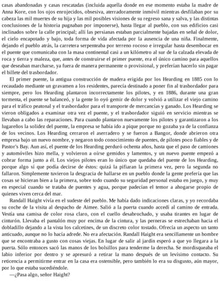 casas abandonadas y casas rescatadas (incluida aquella donde en ese momento estaba la madre de
Anna Kore, con los ojos enrojecidos, obsesiva, aterradoramente inmóvil mientras desfilaban por su
cabeza las mil muertes de su hija y las mil posibles visiones de su regreso sana y salva, y las distintas
conclusiones de la historia pugnaban por imponerse), hasta llegar al pueblo, con sus edificios casi
inclinados sobre la calle principal; allí las persianas estaban parcialmente bajadas en señal de dolor,
el cielo encapotado y bajo, toda forma de vida afectada por la ausencia de una niña. Finalmente,
dejando el pueblo atrás, la carretera serpenteaba por terreno rocoso e irregular hasta desembocar en
el puente que comunicaba con la masa continental casi a un kilómetro al sur de la calzada elevada de
roca y tierra y maleza, que, antes de construirse el primer puente, era el único camino para aquellos
que deseaban marcharse, ya fuera de manera permanente o provisional, y preferían hacerlo sin pagar
el billete del trasbordador.
El primer puente, la antigua construcción de madera erigida por los Hearding en 1885 con lo
recaudado mediante un gravamen a los residentes, parecía destinado a poner fin al trasbordador para
siempre, pero los Hearding plantaron incorrectamente los pilotes, y en 1886, durante una gran
tormenta, el puente se balanceó, y la gente lo oyó gemir de dolor y volvió a utilizar el viejo camino
para el tráfico peatonal y el trasbordador para el transporte de mercancías y ganado. Los Hearding se
vieron obligados a examinar otra vez el puente, y el trasbordador siguió en servicio mientras se
llevaban a cabo las reparaciones. Para cuando plantaron nuevamente los pilotes y garantizaron a los
lugareños la solidez del puente, la empresa se había ido a pique porque no gozaba ya de la confianza
de los vecinos. Los Hearding cerraron el aserradero y se fueron a Bangor, donde abrieron otra
empresa bajo un nuevo nombre, y negaron todo conocimiento de puentes, de pilotes poco fiables y de
Pastor's Bay. Aun así, el puente de los Hearding perduró ochenta años, hasta que el paso de camiones
y automóviles hizo mella, y volvieron a oírse gemidos y lamentos, y un nuevo puente empezó a
cobrar forma junto a él. Los viejos pilotes eran lo único que quedaba del puente de los Hearding,
porque algo sí que podía decirse de éstos: quizá la pifiaran la primera vez, pero la segunda no
fallaron. Simplemente tuvieron la desgracia de hallarse en un pueblo donde la gente prefería que las
cosas se hicieran bien a la primera, sobre todo cuando su seguridad personal estaba en juego, y muy
en especial cuando se trataba de puentes y agua, porque padecían el temor a ahogarse propio de
quienes viven cerca del mar.
Randall Haight vivía en el sudeste del pueblo. Me había dado indicaciones claras, y yo recordaba
su coche de la visita al despacho de Aimee. Salió a la puerta cuando accedí al camino de entrada.
Vestía una camisa de color rosa claro, con el cuello desabrochado, y usaba tirantes en lugar de
cinturón. Llevaba el pantalón muy por encima de la cintura, y las perneras se estrechaban hacia el
dobladillo dejando a la vista los calcetines, de un discreto color tostado. Ofrecía un aspecto un tanto
anticuado, aunque no lo hacía adrede. No era afectación. Randall Haight era sencillamente un hombre
que se encontraba a gusto con cosas viejas. En lugar de salir al jardín esperó a que yo llegara a la
puerta. Sólo entonces sacó las manos de los bolsillos para tenderme la derecha. Se mordisqueaba el
labio inferior por dentro y se apresuró a retirar la mano después de un levísimo contacto. Su
reticencia a permitirme entrar en la casa era ostensible, pero también lo era su disgusto, aún mayor,
por lo que estaba sucediéndole.
—¿Pasa algo, señor Haight?
 