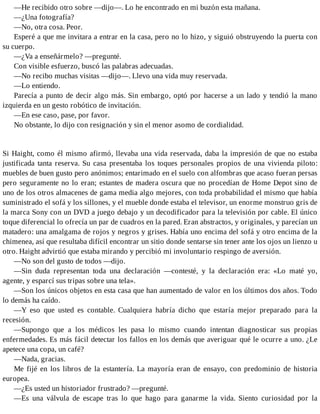 —He recibido otro sobre —dijo—. Lo he encontrado en mi buzón esta mañana.
—¿Una fotografía?
—No, otra cosa. Peor.
Esperé a que me invitara a entrar en la casa, pero no lo hizo, y siguió obstruyendo la puerta con
su cuerpo.
—¿Va a enseñármelo? —pregunté.
Con visible esfuerzo, buscó las palabras adecuadas.
—No recibo muchas visitas —dijo—. Llevo una vida muy reservada.
—Lo entiendo.
Parecía a punto de decir algo más. Sin embargo, optó por hacerse a un lado y tendió la mano
izquierda en un gesto robótico de invitación.
—En ese caso, pase, por favor.
No obstante, lo dijo con resignación y sin el menor asomo de cordialidad.
Si Haight, como él mismo afirmó, llevaba una vida reservada, daba la impresión de que no estaba
justificada tanta reserva. Su casa presentaba los toques personales propios de una vivienda piloto:
muebles de buen gusto pero anónimos; entarimado en el suelo con alfombras que acaso fueran persas
pero seguramente no lo eran; estantes de madera oscura que no procedían de Home Depot sino de
uno de los otros almacenes de gama media algo mejores, con toda probabilidad el mismo que había
suministrado el sofá y los sillones, y el mueble donde estaba el televisor, un enorme monstruo gris de
la marca Sony con un DVD a juego debajo y un decodificador para la televisión por cable. El único
toque diferencial lo ofrecía un par de cuadros en la pared. Eran abstractos, y originales, y parecían un
matadero: una amalgama de rojos y negros y grises. Había uno encima del sofá y otro encima de la
chimenea, así que resultaba difícil encontrar un sitio donde sentarse sin tener ante los ojos un lienzo u
otro. Haight advirtió que estaba mirando y percibió mi involuntario respingo de aversión.
—No son del gusto de todos —dijo.
—Sin duda representan toda una declaración —contesté, y la declaración era: «Lo maté yo,
agente, y esparcí sus tripas sobre una tela».
—Son los únicos objetos en esta casa que han aumentado de valor en los últimos dos años. Todo
lo demás ha caído.
—Y eso que usted es contable. Cualquiera habría dicho que estaría mejor preparado para la
recesión.
—Supongo que a los médicos les pasa lo mismo cuando intentan diagnosticar sus propias
enfermedades. Es más fácil detectar los fallos en los demás que averiguar qué le ocurre a uno. ¿Le
apetece una copa, un café?
—Nada, gracias.
Me fijé en los libros de la estantería. La mayoría eran de ensayo, con predominio de historia
europea.
—¿Es usted un historiador frustrado? —pregunté.
—Es una válvula de escape tras lo que hago para ganarme la vida. Siento curiosidad por la
 