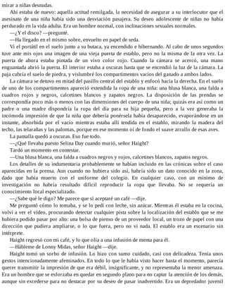 mirar a niñas desnudas.
Ahí estaba de nuevo: aquella actitud remilgada, la necesidad de asegurar a su interlocutor que el
asesinato de una niña había sido una desviación pasajera. Su deseo adolescente de niñas no había
perdurado en la vida adulta. Era un hombre normal, con inclinaciones sexuales normales.
—¿Y el disco? —pregunté.
—Ha llegado en el mismo sobre, envuelto en papel de seda.
Vi el portátil en el suelo junto a su butaca, ya encendido e hibernando. Al cabo de unos segundos
tuve ante mis ojos una imagen de una vieja puerta de establo, pero no la misma de la otra vez. La
puerta de ahora estaba pintada de un vivo color rojo. Cuando la cámara se acercó, una mano
enguantada abrió la puerta. El interior estaba a oscuras hasta que se encendió la luz de la cámara. La
paja cubría el suelo de piedra, y vislumbré los compartimentos vacíos del ganado a ambos lados.
La cámara se detuvo en mitad del pasillo central del establo y enfocó hacia la derecha. En el suelo
de uno de los compartimentos apareció extendida la ropa de una niña: una blusa blanca, una falda a
cuadros rojos y negros, calcetines blancos y zapatos negros. La disposición de las prendas se
correspondía poco más o menos con las dimensiones del cuerpo de una niña; quizás era así como un
padre o una madre dispondría la ropa del día para su hija pequeña, pero a la vez generaba la
incómoda impresión de que la niña que debería ponérsela había desaparecido, evaporándose en un
instante, absorbida por el vacío mientras estaba allí tendida en el establo, mirando la madera del
techo, las telarañas y las palomas, porque en ese momento oí de fondo el suave arrullo de esas aves.
La pantalla quedó a oscuras. Eso fue todo.
—¿Qué llevaba puesto Selina Day cuando murió, señor Haight?
Tardó un momento en contestar.
—Una blusa blanca, una falda a cuadros negros y rojos, calcetines blancos, zapatos negros.
Los detalles de su indumentaria probablemente se habían incluido en las crónicas sobre el caso
aparecidas en la prensa. Aun cuando no hubiera sido así, habría sido un dato conocido en la zona,
dado que había muerto con el uniforme del colegio. En cualquier caso, con un mínimo de
investigación no habría resultado difícil reproducir la ropa que llevaba. No se requería un
conocimiento local especializado.
—¿Sabe qué le digo? Me parece que sí aceptaré un café —dije.
Me preguntó cómo lo tomaba, y se lo pedí con leche, sin azúcar. Mientras él estaba en la cocina,
volví a ver el vídeo, procurando detectar cualquier pista sobre la localización del establo que se me
hubiera podido pasar por alto: una bolsa de pienso de un proveedor local, un trozo de papel con una
dirección que pudiera ampliarse, o lo que fuera, pero no vi nada. El establo era un escenario sin
intérprete.
Haight regresó con mi café, y lo que olía a una infusión de menta para él.
—Hábleme de Lonny Midas, señor Haight —dije.
Haight tomó un sorbo de infusión. Lo hizo con sumo cuidado, casi con delicadeza. Tenía unos
gestos intencionadamente afeminados. En todo lo que le había visto hacer hasta el momento, parecía
querer transmitir la impresión de que era débil, insignificante, y no representaba la menor amenaza.
Era un hombre que se esforzaba en quedar en segundo plano para no captar la atención de los demás,
aunque sin excederse para no destacar por su deseo de pasar inadvertido. Era un depredador juvenil
 