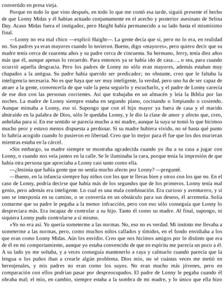 convertido en presa vieja.
Porque en todo lo que vino después, en todo lo que me contó esa tarde, siguió presente el hecho
de que Lonny Midas y él habían actuado conjuntamente en el acecho y posterior asesinato de Selina
Day. Acaso Midas fuera el instigador, pero Haight había permanecido a su lado hasta el mismísimo
final.
—Lonny no era mal chico —explicó Haight—. La gente decía que sí, pero no lo era, en realidad
no. Sus padres ya eran mayores cuando lo tuvieron. Bueno, digo «mayores», pero quiero decir que su
madre tenía cerca de cuarenta años y su padre cerca de cincuenta. Su hermano, Jerry, tenía diez años
más que él, aunque apenas lo recuerdo. Para entonces ya se había ido de casa…, o sea, para cuando
ocurrió aquella desgracia. Pero los padres de Lonny no sólo eran mayores, además estaban muy
chapados a la antigua. Su padre había querido ser predicador; no obstante, creo que le faltaba la
inteligencia necesaria. No es que haya que ser muy inteligente, la verdad, pero uno ha de ser capaz de
atraer a la gente, convencerla de que vale la pena seguirlo y escucharlo, y el padre de Lonny carecía
de ese don con las personas corrientes. Así que trabajaba en un almacén y leía la Biblia por las
noches. La madre de Lonny siempre estaba en segundo plano, cocinando o limpiando o cosiendo.
Aunque mimaba a Lonny, eso sí. Supongo que con el hijo mayor ya fuera de casa y el marido
abstraído en la palabra de Dios, sólo le quedaba Lonny, y le dio la clase de amor y afecto que, creo,
anhelaba para sí. En ese sentido se parecía mucho a mi madre, aunque la suya se tomó lo que hicimos
mucho peor y estuvo menos dispuesta a perdonar. Si su madre hubiera vivido, no sé hasta qué punto
lo habría acogido cuando lo pusieron en libertad. Creo que lo mejor para él fue que los dos murieran
mientras estaba en la cárcel.
»Sin embargo, su madre siempre se mostraba agradecida cuando yo iba a su casa a jugar con
Lonny, o cuando nos veía juntos en la calle. Se le iluminaba la cara, porque tenía la impresión de que
había otra persona que apreciaba a Lonny casi tanto como ella.
—¿Insinúa que había gente que no sentía mucho afecto por Lonny? —pregunté.
—Bueno, en la infancia siempre hay niños con los que te llevas bien y otros con los que no. En el
caso de Lonny, podría decirse que había más de los segundos que de los primeros. Lonny tenía mal
genio, pero además era inteligente. Lo cual es una mala combinación. Era curioso y aventurero, y si
uno se interponía en su camino, o se convertía en un obstáculo para sus deseos, él arremetía. Solía
contarme que su padre le pegaba a la menor infracción, pero con eso sólo conseguía que Lonny lo
despreciara más. Era incapaz de controlar a su hijo. Tanto él como su madre. Al final, supongo, ni
siquiera Lonny pudo controlarse a sí mismo.
»Yo no era así. Yo quería someterme a las normas. No, eso no es verdad. Mi instinto me llevaba a
someterme a las normas, pero, como muchos niños callados y tímidos, en el fondo envidiaba a los
que eran como Lonny Midas. Aún los envidio. Creo que nos hicimos amigos por lo distinto que era
de él en mi comportamiento, aunque yo estaba convencido de que en espíritu me parecía un poco a él.
A su lado yo me soltaba, y a veces conseguía mantenerlo a raya y calmarlo cuando parecía que la
lengua o los puños iban a crearle algún problema. Dios mío, no sé cuántas veces me metió en
berenjenales, y mis padres no eran como los suyos. No eran mucho más jóvenes, pero en
comparación con ellos podrían pasar por despreocupados. El padre de Lonny le pegaba cuando él
obraba mal; el mío, en cambio, siempre estaba a la sombra de mi madre, y lo único que ella hizo
 