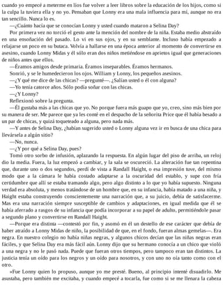 cuando yo empecé a meterme en líos fue volver a leer libros sobre la educación de los hijos, como si
la culpa la tuviera ella y no yo. Pensaban que Lonny era una mala influencia para mí, aunque no era
tan sencillo. Nunca lo es.
—¿Cuánto hacía que se conocían Lonny y usted cuando mataron a Selina Day?
Por primera vez no torció el gesto ante la mención del nombre de la niña. Estaba medio abstraído
en una ensoñación del pasado. Lo vi en sus ojos, y en su semblante. Incluso había empezado a
relajarse un poco en su butaca. Volvía a hallarse en una época anterior al momento de convertirse en
asesino, cuando Lonny Midas y él sólo eran dos niños metiéndose en aprietos igual que generaciones
de niños antes que ellos.
—Éramos amigos desde primaria. Éramos inseparables. Éramos hermanos.
Sonrió, y se le humedecieron los ojos. William y Lonny, los pequeños asesinos.
—¿Y qué me dice de las chicas? —pregunté—. ¿Salían usted o él con alguna?
—Yo tenía catorce años. Sólo podía soñar con las chicas.
—¿Y Lonny?
Reflexionó sobre la pregunta.
—Él gustaba más a las chicas que yo. No porque fuera más guapo que yo, creo, sino más bien por
su manera de ser. Me parece que ya les conté en el despacho de la señorita Price que él había besado a
un par de chicas, y quizá toqueteado a alguna, pero nada más.
—Y antes de Selina Day, ¿habían sugerido usted o Lonny alguna vez ir en busca de una chica para
llevársela a algún sitio?
—No, nunca.
—¿Y por qué a Selina Day, pues?
Tomó otro sorbo de infusión, aplazando la respuesta. En algún lugar del piso de arriba, un reloj
dio la media. Fuera, la luz empezó a cambiar, y la sala se oscureció. La alteración fue tan repentina
que, durante uno o dos segundos, perdí de vista a Randall Haight, o esa impresión tuve, del mismo
modo que a la cámara le había costado adaptarse a la oscuridad del establo, y supe con fría
certidumbre que allí se estaba tramando algo, pero algo distinto a lo que yo había supuesto. Ninguna
verdad era absoluta, y menos tratándose de un hombre que, en su infancia, había matado a una niña, y
Haight estaba construyendo conscientemente una narración que, a su juicio, debía de satisfacerme.
Mas era una narración siempre susceptible de cambios y adaptaciones, en igual medida que él se
había aferrado a rasgos de su infancia que podía incorporar a su papel de adulto, permitiéndole pasar
a segundo plano y convertirse en Randall Haight.
—Porque era distinta —contestó por fin, y asomó en él un destello de ese carácter que debía de
haber atraído a Lonny Midas de niño, la posibilidad de que, en el fondo, fueran almas gemelas—. Era
negra. En nuestro colegio no había niñas negras, y algunos chicos decían que las niñas negras eran
fáciles, y que Selina Day era más fácil aún. Lonny dijo que su hermano conocía a un chico que violó
a una negra y no le pasó nada. Puede que fueran otros tiempos, pero tampoco eran tan distintos. La
justicia tenía un oído para los negros y un oído para nosotros, y con uno no oía tanto como con el
otro.
»Fue Lonny quien lo propuso, aunque yo me presté. Bueno, al principio intenté disuadirlo. Me
asustaba, pero también me excitaba, y cuando empecé a tocarla, fue como si se me llenara la cabeza
 