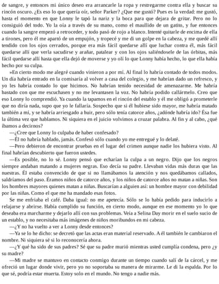 de sangre, y entonces mi único deseo era arrancarle la ropa y restregarme contra ella y buscar su
rincón oscuro. ¿Es eso lo que quería oír, señor Parker? ¿Que me gustó? Pues es la verdad: me gustó,
hasta el momento en que Lonny le tapó la nariz y la boca para que dejara de gritar. Pero no lo
consiguió del todo. Yo la oía a través de su mano, como el maullido de un gatito, y fue entonces
cuando la sangre empezó a retroceder, y todo pasó de rojo a blanco. Intenté quitarle de encima de ella
a tirones, pero él me apartó de un empujón, y tropecé y me di un golpe en la cabeza, y me quedé allí
tendido con los ojos cerrados, porque era más fácil quedarse allí que luchar contra él, más fácil
quedarse allí que verla sacudirse y arañar, patalear y con los ojos saliéndosele de las órbitas, más
fácil quedarse allí hasta que ella dejó de moverse y yo olí lo que Lonny había hecho, lo que ella había
hecho por su culpa.
»En cierto modo me alegré cuando vinieron a por mí. Al final lo habría contado de todos modos.
Un día habría entrado en la comisaría al volver a casa del colegio, y me habrían dado un refresco, y
yo les habría contado lo que hicimos. No habrían tenido necesidad de amenazarme. Me habría
bastado con que me escuchasen y no me levantasen la voz. No habría podido callármelo. Creo que
eso Lonny lo comprendió. Ya cuando la tapamos en el rincón del establo y él me obligó a prometerle
que no diría nada, supo que yo le fallaría. Sospecho que si él hubiese sido mayor, me habría matado
también a mí, y se habría arriesgado a huir, pero sólo tenía catorce años, ¿adónde habría ido? Ésa fue
la última vez que hablamos. Ni siquiera en el juicio volvimos a cruzar palabra. Al fin y al cabo, ¿qué
íbamos a decirnos?
—¿Cree que Lonny lo culpaba de haber confesado?
—Él no habría hablado, jamás. Confesó sólo cuando yo me entregué y lo delaté.
—Pero debieron de encontrar pruebas en el lugar del crimen aunque nadie los hubiera visto. Al
final habrían descubierto que fueron ustedes.
—Es posible, no lo sé. Lonny pensó que echarían la culpa a un negro. Dijo que los negros
siempre andaban matando a mujeres negras. Eso decía su padre. Llevaban vidas más duras que las
nuestras. Él estaba convencido de que si no llamábamos la atención y nos quedábamos callados,
saldríamos del paso. Éramos niños de catorce años, y los niños de catorce años no matan a niñas. Son
los hombres mayores quienes matan a niñas. Buscarían a alguien así: un hombre mayor con debilidad
por las niñas. Como el que me ha mandado esas fotos.
Se me enfriaba el café. Daba igual: no me apetecía. Sólo se lo había pedido para inducirlo a
relajarse y abrirse. Había cumplido su función, en cierto modo, aunque en ese momento yo lo que
deseaba era marcharme y dejarlo allí con sus problemas. Veía a Selina Day morir en el suelo sucio de
un establo, y no necesitaba más imágenes de niños moribundos en mi cabeza.
—¿Y no ha vuelto a ver a Lonny desde entonces?
—Ya se lo he dicho: se decretó que las actas eran material reservado. A él también le cambiaron el
nombre. Ni siquiera sé si lo reconocería ahora.
—¿Y qué ha sido de sus padres? Sé que su padre murió mientras usted cumplía condena, pero ¿y
su madre?
—Mi madre se mantuvo en contacto conmigo durante un tiempo cuando salí de la cárcel, y me
ofreció un lugar donde vivir, pero yo no soportaba su manera de mirarme. Le di la espalda. Por lo
que sé, podría estar muerta. Estoy solo en el mundo. No tengo a nadie más.
 