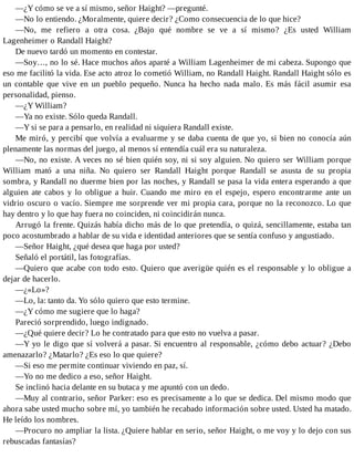 —¿Y cómo se ve a sí mismo, señor Haight? —pregunté.
—No lo entiendo. ¿Moralmente, quiere decir? ¿Como consecuencia de lo que hice?
—No, me refiero a otra cosa. ¿Bajo qué nombre se ve a sí mismo? ¿Es usted William
Lagenheimer o Randall Haight?
De nuevo tardó un momento en contestar.
—Soy…, no lo sé. Hace muchos años aparté a William Lagenheimer de mi cabeza. Supongo que
eso me facilitó la vida. Ese acto atroz lo cometió William, no Randall Haight. Randall Haight sólo es
un contable que vive en un pueblo pequeño. Nunca ha hecho nada malo. Es más fácil asumir esa
personalidad, pienso.
—¿Y William?
—Ya no existe. Sólo queda Randall.
—Y si se para a pensarlo, en realidad ni siquiera Randall existe.
Me miró, y percibí que volvía a evaluarme y se daba cuenta de que yo, si bien no conocía aún
plenamente las normas del juego, al menos sí entendía cuál era su naturaleza.
—No, no existe. A veces no sé bien quién soy, ni si soy alguien. No quiero ser William porque
William mató a una niña. No quiero ser Randall Haight porque Randall se asusta de su propia
sombra, y Randall no duerme bien por las noches, y Randall se pasa la vida entera esperando a que
alguien ate cabos y lo obligue a huir. Cuando me miro en el espejo, espero encontrarme ante un
vidrio oscuro o vacío. Siempre me sorprende ver mi propia cara, porque no la reconozco. Lo que
hay dentro y lo que hay fuera no coinciden, ni coincidirán nunca.
Arrugó la frente. Quizás había dicho más de lo que pretendía, o quizá, sencillamente, estaba tan
poco acostumbrado a hablar de su vida e identidad anteriores que se sentía confuso y angustiado.
—Señor Haight, ¿qué desea que haga por usted?
Señaló el portátil, las fotografías.
—Quiero que acabe con todo esto. Quiero que averigüe quién es el responsable y lo obligue a
dejar de hacerlo.
—¿«Lo»?
—Lo, la: tanto da. Yo sólo quiero que esto termine.
—¿Y cómo me sugiere que lo haga?
Pareció sorprendido, luego indignado.
—¿Qué quiere decir? Lo he contratado para que esto no vuelva a pasar.
—Y yo le digo que sí volverá a pasar. Si encuentro al responsable, ¿cómo debo actuar? ¿Debo
amenazarlo? ¿Matarlo? ¿Es eso lo que quiere?
—Si eso me permite continuar viviendo en paz, sí.
—Yo no me dedico a eso, señor Haight.
Se inclinó hacia delante en su butaca y me apuntó con un dedo.
—Muy al contrario, señor Parker: eso es precisamente a lo que se dedica. Del mismo modo que
ahora sabe usted mucho sobre mí, yo también he recabado información sobre usted. Usted ha matado.
He leído los nombres.
—Procuro no ampliar la lista. ¿Quiere hablar en serio, señor Haight, o me voy y lo dejo con sus
rebuscadas fantasías?
 