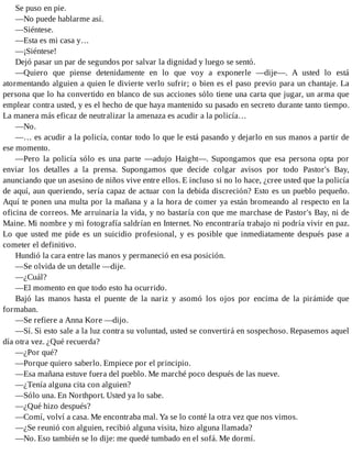 Se puso en pie.
—No puede hablarme así.
—Siéntese.
—Esta es mi casa y…
—¡Siéntese!
Dejó pasar un par de segundos por salvar la dignidad y luego se sentó.
—Quiero que piense detenidamente en lo que voy a exponerle —dije—. A usted lo está
atormentando alguien a quien le divierte verlo sufrir; o bien es el paso previo para un chantaje. La
persona que lo ha convertido en blanco de sus acciones sólo tiene una carta que jugar, un arma que
emplear contra usted, y es el hecho de que haya mantenido su pasado en secreto durante tanto tiempo.
La manera más eficaz de neutralizar la amenaza es acudir a la policía…
—No.
—… es acudir a la policía, contar todo lo que le está pasando y dejarlo en sus manos a partir de
ese momento.
—Pero la policía sólo es una parte —adujo Haight—. Supongamos que esa persona opta por
enviar los detalles a la prensa. Supongamos que decide colgar avisos por todo Pastor's Bay,
anunciando que un asesino de niños vive entre ellos. E incluso si no lo hace, ¿cree usted que la policía
de aquí, aun queriendo, sería capaz de actuar con la debida discreción? Esto es un pueblo pequeño.
Aquí te ponen una multa por la mañana y a la hora de comer ya están bromeando al respecto en la
oficina de correos. Me arruinaría la vida, y no bastaría con que me marchase de Pastor's Bay, ni de
Maine. Mi nombre y mi fotografía saldrían en Internet. No encontraría trabajo ni podría vivir en paz.
Lo que usted me pide es un suicidio profesional, y es posible que inmediatamente después pase a
cometer el definitivo.
Hundió la cara entre las manos y permaneció en esa posición.
—Se olvida de un detalle —dije.
—¿Cuál?
—El momento en que todo esto ha ocurrido.
Bajó las manos hasta el puente de la nariz y asomó los ojos por encima de la pirámide que
formaban.
—Se refiere a Anna Kore —dijo.
—Sí. Si esto sale a la luz contra su voluntad, usted se convertirá en sospechoso. Repasemos aquel
día otra vez. ¿Qué recuerda?
—¿Por qué?
—Porque quiero saberlo. Empiece por el principio.
—Esa mañana estuve fuera del pueblo. Me marché poco después de las nueve.
—¿Tenía alguna cita con alguien?
—Sólo una. En Northport. Usted ya lo sabe.
—¿Qué hizo después?
—Comí, volví a casa. Me encontraba mal. Ya se lo conté la otra vez que nos vimos.
—¿Se reunió con alguien, recibió alguna visita, hizo alguna llamada?
—No. Eso también se lo dije: me quedé tumbado en el sofá. Me dormí.
 