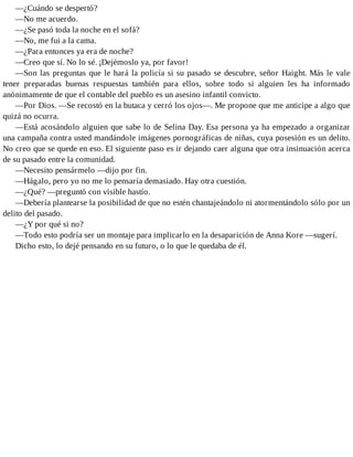 —¿Cuándo se despertó?
—No me acuerdo.
—¿Se pasó toda la noche en el sofá?
—No, me fui a la cama.
—¿Para entonces ya era de noche?
—Creo que sí. No lo sé. ¡Dejémoslo ya, por favor!
—Son las preguntas que le hará la policía si su pasado se descubre, señor Haight. Más le vale
tener preparadas buenas respuestas también para ellos, sobre todo si alguien les ha informado
anónimamente de que el contable del pueblo es un asesino infantil convicto.
—Por Dios. —Se recostó en la butaca y cerró los ojos—. Me propone que me anticipe a algo que
quizá no ocurra.
—Está acosándolo alguien que sabe lo de Selina Day. Esa persona ya ha empezado a organizar
una campaña contra usted mandándole imágenes pornográficas de niñas, cuya posesión es un delito.
No creo que se quede en eso. El siguiente paso es ir dejando caer alguna que otra insinuación acerca
de su pasado entre la comunidad.
—Necesito pensármelo —dijo por fin.
—Hágalo, pero yo no me lo pensaría demasiado. Hay otra cuestión.
—¿Qué? —preguntó con visible hastío.
—Debería plantearse la posibilidad de que no estén chantajeándolo ni atormentándolo sólo por un
delito del pasado.
—¿Y por qué si no?
—Todo esto podría ser un montaje para implicarlo en la desaparición de Anna Kore —sugerí.
Dicho esto, lo dejé pensando en su futuro, o lo que le quedaba de él.
 