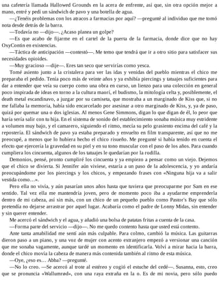 una cafetería llamada Hallowed Grounds en la acera de enfrente, así que, sin otra opción mejor a
mano, entré y pedí un sándwich de pavo y una botella de agua.
—¿Tenéis problemas con los atracos a farmacias por aquí? —pregunté al individuo que me tomó
nota desde detrás de la barra.
—Todavía no —dijo—. ¿Acaso planea un golpe?
—Es que acabo de fijarme en el cartel de la puerta de la farmacia, donde dice que no hay
OxyContin en existencias.
—Táctica de anticipación —contestó—. Me temo que tendrá que ir a otro sitio para satisfacer sus
necesidades opioides.
—Muy gracioso —dije—. Eres tan seco que servirías como yesca.
Tomé asiento junto a la cristalera para ver las idas y venidas del pueblo mientras el chico me
preparaba el pedido. Tenía poco más de veinte años y ya exhibía piercings y tatuajes suficientes para
dar a entender que veía su cuerpo como una obra en curso, un lienzo para una colección en general
poco inspirada de ideas en torno a la cultura maorí, el budismo, la mitología celta y, posiblemente, el
death metal escandinavo, a juzgar por su camiseta, que mostraba a un marginado de Kiss que, si no
me fallaba la memoria, había sido encarcelado por asesinar a otro marginado de Kiss, y, ya de paso,
quizá por quemar una o dos iglesias. Al menos Gene Simmons, digan lo que digan de él, lo peor que
haría sería salir con tu hija. En el sistema de sonido del establecimiento sonaba música muy estridente
a volumen muy bajo, y el camarero, siguiendo el ritmo, mecía su pelo grasiento encima del café y la
repostería. El sándwich de pavo ya estaba preparado y envuelto en film transparente, así que no me
preocupé, a menos que lo hubiera hecho el chico risueño. Me pregunté si había tenido en cuenta el
efecto que ejercería la gravedad en su piel y en su tono muscular con el paso de los años. Para cuando
cumpliera los cincuenta, algunos de los tatuajes le quedarían por la rodilla.
Demonios, pensé, pronto cumpliré los cincuenta y ya empiezo a pensar como un viejo. Dejemos
que el chico se divierta. Si Jennifer aún viviese, estaría a un paso de la adolescencia, y yo andaría
preocupándome por los piercings y los chicos, y empezando frases con «Ninguna hija va a salir
vestida como…».
Pero ella no vivía, y aún pasarían unos años hasta que tuviera que preocuparme por Sam en ese
sentido. Tal vez ella me mantendría joven, pero de momento poco iba a ayudarme emprenderla
dentro de mi cabeza, así sin más, con un chico de un pequeño pueblo como Pastor's Bay que sólo
pretendía no dejarse arrastrar por aquel lugar. Acabaría como el padre de Lonny Midas, sin entender
y sin querer entender.
Me acercó el sándwich y el agua, y añadió una bolsa de patatas fritas a cuenta de la casa.
—Forma parte del servicio —dijo—. No me quedo contento hasta que usted está contento.
Ante tanta amabilidad me sentí aún más culpable. Para colmo, cambió la música. Las guitarras
dieron paso a un piano, y una voz de mujer con acento extranjero empezó a versionar una canción
que me sonaba vagamente, aunque tardé un momento en identificarla. Volví a mirar hacia la barra,
donde el chico movía la cabeza de manera más contenida también al ritmo de esta música.
—Oye, ¿eso es… Abba? —pregunté.
—No lo creo. —Se acercó al trote al estéreo y cogió el estuche del cedé—. Susanna, esto, creo
que se pronuncia «Wallumrød», con una raya extraña en la o. Es de mi novia, pero sólo puedo
 