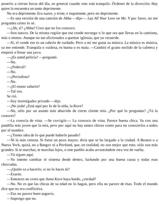ponerlo a ciertas horas del día, en general cuando esto está tranquilo. Órdenes de la dirección. Hay
quien la encuentra un tanto deprimente.
No era deprimente. Era suave, y triste, e inquietante, pero no deprimente.
—Es una versión de una canción de Abba —dije—. Lay All Your Love on Me. Y por favor, no me
preguntes cómo lo sé.
—¿Ah, sí? ¿Abba? Creo que no los conozco.
—Son suecos. De la misma región que ese conde noruego o lo que sea que llevas en la camiseta,
más o menos. Aunque no tan aficionados a quemar iglesias, que yo recuerde.
—Sí, el conde ese es un cabrón de cuidado. Pero a mí me gusta su música. La música es música,
ya me entiende. Tranquila o ruidosa, es buena o es mala. —Cambió el grano molido de la cafetera y
empezó a llenar una jarra.
—¿Es usted policía? —preguntó.
—No.
—¿Federal?
—No.
—¿Periodista?
—No.
—¿El enano saltarín?
—Tal vez.
Se rió.
—Soy investigador privado —dije.
—¡No joda! ¿Está aquí por lo de la niña, la Kore?
—No, sólo por un asunto más aburrido de cierto cliente mío. ¿Por qué lo preguntas? ¿Tú la
conoces?
—La conocía de vista. —Se corrigió—: La conozco de vista. Parece buena chica. Va con una
pandilla más joven que la mía, pero por aquí no hay tantos chicos como para no conocerlos a todos
por el nombre.
—¿Tienes idea de lo que puede haberle pasado?
—Ni la más remota. Si fuese un poco mayor, diría que se ha largado a la ciudad. A Boston o a
Nueva York, quizá, no a Bangor ni a Portland, que, en realidad, no son mejor que esto; sólo son más
grandes. Si te marchas, te marchas lejos, o este pueblo acaba arrastrándote otra vez de vuelta.
—Tú sigues aquí.
—Yo intento cambiar el sistema desde dentro, luchando por una buena causa y todas esas
chorradas.
—¿Quién va a hacerlo, si no lo haces tú?
—Exacto.
—Entonces no crees que Anna Kore haya huido, ¿verdad?
—No. No es que las chicas de su edad no lo hagan, pero ella no parece de ésas. Todo el mundo
dice que no era conflictiva.
—Eso no parece buen augurio.
—Supongo que no.
 