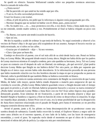 Se quedó en silencio. Susanna Wallumrød cantaba sobre sus pequeñas aventuras amorosas.
Parecía cansada de todas ellas.
—¿Tenía novio?
—Me ha parecido oír que usted no ha venido aquí por ella.
—Y así es. Es sólo curiosidad profesional.
Cruzó los brazos y me evaluó.
—Allan, el jefe de policía, me pidió que lo informara si alguien venía preguntando por ella.
—Normal. Imagino que no tardaré en hablar con él. Dime, pues, ¿tenía novio?
—No. Su madre era…, es…, muy protectora con ella, o eso dicen. Tenía a Anna atada muy corto,
ya me entiende, siendo madre soltera y eso. Probablemente al final se habría relajado un poco con
ella.
—Ya. Bueno, con suerte aún tendrá ocasión de hacerlo.
—Que así sea.
Me dio la espalda y acabó de ordenar lo que tenía de bollería. Yo seguí comiendo y observé a los
vecinos de Pastor's Bay ir de aquí para allá ocupándose de sus asuntos. Aunque el horario escolar ya
había terminado, no vi niños en las calles.
—Gracias por el sándwich —dije—. Ya nos veremos.
—Claro. Que pase un buen día.
Conduje en dirección al puente, con el sol más allá de su cénit desde hacía rato. Pensé en Selina
Day, en Lonny Midas. Me pregunté dónde estaría Lonny ahora. Haight me había dicho que los padres
de Lonny murieron mientras él cumplía condena, pero aún quedaba su hermano, Jerry. Tal vez Lonny
se puso en contacto con él después de salir en libertad; sin embargo, ¿de qué serviría? ¿Qué podría
decirme Lonny Midas que Haight no me hubiera dicho? Por otra parte, yo daba por supuesto que
Haight era el único cuyo secreto había sido descubierto. Si la información procedía de una persona
que había mantenido relación con los dos hombres durante la etapa en que se preparaba su puesta en
libertad, cabía la posibilidad de que también Midas se hubiera convertido en blanco.
No obstante, yo tenía en cuenta asimismo otro comentario de Haight: su convicción de que Lonny
Midas, de haber sido mayor, quizás habría estado dispuesto a matarlo para asegurarse de que no
revelaba lo ocurrido. ¿Podía Lonny Midas haberle guardado rencor a Haight durante todo el tiempo
que pasó en prisión y, al salir en libertad, haberse propuesto buscarlo y socavar su nueva existencia?
¿Podía haber secuestrado Lonny Midas a Anna Kore con ese fin? Eran saltos lógicos muy grandes:
demasiado grandes. Eran síntomas de mi frustración, y parte de mí deseaba alejarse y dejar que
Randall Haight se hundiera o siguiera a flote en función de cómo se desarrollara la situación. Si algo
me impedía dejar plantada a Aimee Price con el caso, era la tenue posibilidad de que la desaparición
de Anna Kore estuviese relacionada con el pasado de Haight, pero hasta el momento yo no percibía
ninguna conexión directa entre ellos.
Avisté el puente, junto a él, los pilotes en lenta descomposición de su predecesor como una
sombra dotada de substancia. Cuando había recorrido la mitad, el Explorer blanco y negro salió de
entre unos árboles en el extremo opuesto, al otro lado de la bahía, con las luces de emergencia
encendidas, y cortó el paso. Yo esperaba verlo desde el momento en que el chico de la cafetería
mencionó el edicto del jefe de policía. La culpa era mía por extralimitarme.
 