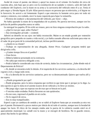 Acabé de cruzar el puente, me detuve y apoyé las manos en el volante. Un hombre de cerca de
cuarenta años, más bajo que yo pero con la constitución de un nadador o remero, salió del lado del
conductor del Explorer, con la mano en su arma y la carrocería del vehículo entre él y yo. Tenía el
pelo negro y llevaba bigote. El jefe Allan parecía mayor en persona que en televisión, y el bigote no
le favorecía. Se acercó a mí lentamente. Esperé a que estuviera lo bastante cerca para ver todo mi
cuerpo y entonces, con cuidado, moví la mano izquierda para bajar la ventanilla.
—Permiso de conducir y documentación del vehículo, por favor —dijo.
No había apartado la mano de la empuñadura de su pistola. No parecía nervioso, aunque con los
policías de pueblos pequeños nunca se sabía.
Le entregué los papeles. Él les echó un vistazo, pero no hizo ninguna comprobación por la radio.
—¿Qué lo trae por aquí, señor Parker?
—Soy investigador privado —contesté.
Advertí un destello en sus ojos: me había reconocido. Maine es un estado grande por extensión
geográfica pero pequeño en cuanto a vida social, y yo había causado alboroto suficiente para estar en
el radar de gran parte de la comunidad policial, incluso periféricamente.
—¿Quién es su cliente?
—Trabajo en representación de una abogada, Aimee Price. Cualquier pregunta tendrá que
dirigírsela a ella.
—¿Cuánto tiempo lleva en el pueblo?
—Unas horas.
—Debería haberse presentado en la comisaría.
—No sabía que estuviera obligado a eso.
—Podría haberlo considerado una visita de cortesía, dadas las circunstancias. ¿Sabe dónde está el
Departamento de Policía?
—Sí, donde se encuentra todo lo demás. A la izquierda de los servicios sanitarios, a la derecha del
registro civil, y luego todo recto.
—Es a la derecha de los servicios sanitarios, pero no va desencaminado. Quiero que vuelva allí y
me espere.
—¿Puedo preguntarle por qué?
—Puede preguntar, pero la única respuesta que recibirá es que tiene que ir porque yo lo digo. La
otra opción es que lo meta en el asiento trasero de mi vehículo y lo lleve yo mismo.
—Me juego algo a que sus esposas son de esas que se hincan en la piel.
—Y encima están oxidadas. Podría llevarme un rato quitárselas.
—En ese caso, regresaré al pueblo en mi coche.
—Yo lo seguiré de cerca.
—Eso es muy tranquilizador.
Esperó a que yo cambiara de sentido y no se subió al Explorer hasta que yo avanzaba ya otra vez
por el puente. Permaneció a pocos metros por detrás de mí todo el camino, aunque tuvo la bondad de
apagar las luces. El chico de los tatuajes estaba ante la puerta de la cafetería cuando entré en el
aparcamiento municipal. Lo saludé con la mano y se encogió de hombros. No te guardo rencor,
pensé. Has hecho lo que debías.
 