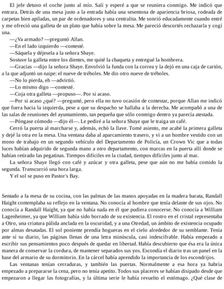 El jefe detuvo el coche junto al mío. Salí y esperé a que se reuniera conmigo. Me indicó que
entrara. Detrás de una mesa justo a la entrada había una sesentona de apariencia briosa, rodeada de
carpetas bien apiladas, un par de ordenadores y una centralita. Me sonrió educadamente cuando entré
y me ofreció una galleta de un plato que había sobre la mesa. Me pareció descortés rechazarla y cogí
una.
—¿Va armado? —preguntó Allan.
—En el lado izquierdo —contesté.
—Sáquela y déjesela a la señora Shaye.
Sostuve la galleta entre los dientes, me quité la chaqueta y entregué la hombrera.
—Gracias —dijo la señora Shaye. Envolvió la funda con la correa y la dejó en una caja de cartón,
a la que adjuntó un naipe: el nueve de tréboles. Me dio otro nueve de tréboles.
—No lo pierda, eh —advirtió.
—Lo mismo digo —contesté.
—Coja otra galleta —propuso—. Por si acaso.
—Por si acaso ¿qué? —pregunté, pero ella no tuvo ocasión de contestar, porque Allan me indicó
que fuera hacia la izquierda, pese a que su despacho se hallaba a la derecha. Me acompañó a una de
las salas de reuniones del ayuntamiento, tan pequeña que sólo conmigo dentro ya parecía atestada.
—Póngase cómodo —dijo él—. Le pediré a la señora Shaye que le traiga un café.
Cerró la puerta al marcharse y, además, echó la llave. Tomé asiento, me acabé la primera galleta
y dejé la otra en la mesa. Una ventana daba al aparcamiento trasero, y vi a un hombre vestido con un
mono de trabajo en un segundo vehículo del Departamento de Policía, un Crown Vic que a todas
luces habían adquirido de segunda mano a otro departamento, con marcas en la puerta allí donde se
habían retirado las pegatinas. Tiempos difíciles en la ciudad, tiempos difíciles junto al mar.
La señora Shaye llegó con café y azúcar y otra galleta, pese que aún no me había comido la
segunda. Transcurrió una hora larga.
Y el sol se puso en Pastor's Bay.
Sentado a la mesa de su cocina, con las palmas de las manos apoyadas en la madera barata, Randall
Haight contemplaba su reflejo en la ventana. No conocía al hombre que tenía delante de sus ojos. No
conocía a Randall Haight, ya que no había nada en él que pudiera conocerse. No conocía a William
Lagenheimer, ya que William había sido borrado de su existencia. El rostro en el cristal representaba
a Otro, una criatura pálida anclada en la oscuridad, y a una Otredad, un ámbito de existencia ocupado
por almas desatadas. El sol poniente prendía hogueras en el cielo alrededor de su semblante. Tenía
ante sí su diario, las páginas llenas de una letra minúscula, casi indescifrable. Había empezado a
escribir sus pensamientos poco después de quedar en libertad. Había descubierto que ésa era la única
manera de conservar la cordura, de mantener separados sus yos. Escondía el diario tras un panel en la
base del armario de su dormitorio. En la cárcel había aprendido la importancia de los escondrijos.
Las ventanas tenían cerraduras, y también las puertas. Normalmente a esa hora ya habría
empezado a prepararse la cena, pero no tenía apetito. Todos sus placeres se habían disipado desde que
empezaron a llegar las fotografías, y la última serie le había revuelto el estómago. ¿Qué clase de
 