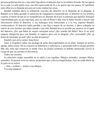 persona podía hacerle eso a una niña? Agradecía al detective que se las hubiera llevado. No las quería
en su casa. La niña podía sacar una idea equivocada de él, y no quería que eso pasara. El equilibrio
entre ellos era ya bastante precario tal como estaban las cosas.
Randall entendía ahora la vehemente reacción del detective en el despacho de la abogada. A
Randall no le había gustado la sensación de repugnancia transmitida por el detective en esa primera
reunión, el hecho de que no se compadeciera en absoluto de él por la amenaza que aquellos mensajes
representaban para su paz espiritual, para su vida en Pastor's Bay. Eso lo había llevado a buscar más
información sobre el detective, y sus hallazgos eran interesantes y a la vez, suponía Randall,
conmovedores. El detective había perdido a una hija a manos de un asesino, y ahora trabajaba en
interés de otro hombre que había matado a una niña. Randall hizo lo posible por ponerse en el papel
del detective. ¿Por qué había de asumir semejante tarea? ¿Por sentido del deber? Pero él no tenía
ninguna obligación para con Randall, ni siquiera para con la abogada. ¿Por curiosidad? ¿Por un
deseo de enmendar un mal? ¿Por un afán de justicia?
Randall cayó en la cuenta: Anna Kore.
Junto al fregadero había una pechuga de pollo descongelándose en un plato. Aunque no tuviera
apetito, debía comer. De lo contrario se debilitaría y enfermaría, y necesitaba toda la energía posible.
Más aún, tenía que conservar la mente clara. Su propia existencia se hallaba amenazada. Corría el
riesgo de que sus secretos se desvelaran.
Todos sus secretos.
La televisión estaba encendida en el salón a sus espaldas. Dibujos animados, siempre dibujos
animados. Al parecer eran los únicos programas que a ella la tranquilizaban. Oyó un ruido detrás de
él, pero no se volvió.
—Vete —ordenó—. Vuelve a tus dibujos.
Y la niña obedeció.
 